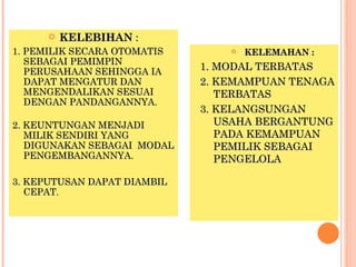    KELEBIHAN :
1. PEMILIK SECARA OTOMATIS          KELEMAHAN :
   SEBAGAI PEMIMPIN
   PERUSAHAAN SEHINGGA IA    1. MODAL TERBATAS
   DAPAT MENGATUR DAN        2. KEMAMPUAN TENAGA
   MENGENDALIKAN SESUAI         TERBATAS
   DENGAN PANDANGANNYA.
                             3. KELANGSUNGAN
2. KEUNTUNGAN MENJADI           USAHA BERGANTUNG
   MILIK SENDIRI YANG           PADA KEMAMPUAN
   DIGUNAKAN SEBAGAI MODAL      PEMILIK SEBAGAI
   PENGEMBANGANNYA.             PENGELOLA

3. KEPUTUSAN DAPAT DIAMBIL
   CEPAT.
 