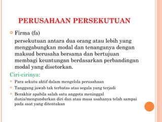 PERUSAHAAN PERSEKUTUAN
 Firma (fa)
  persekutuan antara dua orang atau lebih yang
  menggabungkan modal dan tenanganya dengan
  maksud berusaha bersama dan bertujuan
  membagi keuntungan berdasarkan perbandingan
  modal yang disetorkan.
Ciri-cirinya:
   Para sekutu aktif dalam mengelola perusahaan
   Tanggung jawab tak terbatas atas segala yang terjadi
   Berakhir apabila salah satu anggota meninggal
    dunia/mengundurkan diri dan atau masa usahanya telah sampai
    pada saat yang ditentukan
 