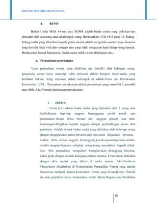 BENTUK-BENTUK BADAN USAHA

4.

BUMS

Badan Usaha Milik Swasta atau BUMS adalah badan usaha yang didirikan dan
dimodali oleh seseorang atau sekelompok orang. Berdasarkan UUD 1945 pasal 33, bidangbidang usaha yang diberikan kepada pihak swasta adalah mengelola sumber daya ekonomi
yang bersifat tidak vital dan strategis atau yang tidak menguasai hajat hidup orang banyak.
Berdasarkan bentuk hukumnya, Badan usaha milik swasta dibedakan atas :
a. Perusahaan persekutuan
Yaitu perusahaan swasta yang didirikan dan dimiliki oleh beberapa orang
pengusaha secara kerja sama tapi tidak termasuk dalam katagori badan usaha yang
berbadan hukum. Yang termasuk dalam kelompok ini adalah Firma dan Persekutuan
Komanditer (CV). Perusahaan persekutuan adalah perusahaan yang memiliki 2 pemodal
atau lebih. Ada 3 bentuk perusahaan persekutuan :

I.

FIRMA
Firma (Fa) adalah badan usaha yang didirikan oleh 2 orang atau

lebih dimana

tiap-tiap

perusahaan. Modal

firma

anggota
berasal

bertanggung
dari

anggota

jawab
pendiri

penuh

atas

seta

laba/

keuntungan dibagikan kepada anggota dengan perbandingan sesuai akta
pendirian. Adalah bentuk badan usaha yang didirikan oleh beberapa orang
dengan menggunakan nama bersama atau satu nama digunakan bersama.
Dalam firma semua anggota bertanggung jawab sepenuhnya baik sendirisendiri maupun bersama terhadap utang-utang perusahaan kepada pihak
lain. Bila perusahaan mengalami kerugian akan ditanggung bersama,
kalau perlu dengan seluruh kekayaan pribadi mereka. Firma harus didirikan
dengan akta otentik yang dibuat di muka notaris. Akta Pendirian
Firma harus didaftarkan di Kepaniteraan Pengadilan Negeri yang daerah
hukumnya meliputi tempat kedudukan Firma yang bersangkutan. Setelah
itu akta pendirian harus diumumkan dalam Berita Negara atau Tambahan

10

 