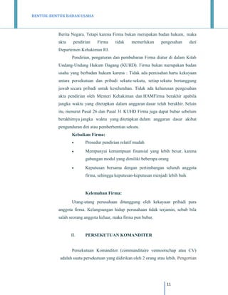 BENTUK-BENTUK BADAN USAHA

Berita Negara. Tetapi karena Firma bukan merupakan badan hukum, maka
akta

pendirian

Firma

tidak

memerlukan

pengesahan

dari

Departemen Kehakiman RI.
Pendirian, pengaturan dan pembubaran Firma diatur di dalam Kitab
Undang-Undang Hukum Dagang (KUHD). Firma bukan merupakan badan
usaha yang berbadan hukum karena : Tidak ada pemisahan harta kekayaan
antara persekutuan dan pribadi sekutu-sekutu, setiap sekutu bertanggung
jawab secara pribadi untuk keseluruhan. Tidak ada keharusan pengesahan
akta pendirian oleh Menteri Kehakiman dan HAMFirma berakhir apabila
jangka waktu yang ditetapkan dalam anggaran dasar telah berakhir. Selain
itu, menurut Pasal 26 dan Pasal 31 KUHD Firma juga dapat bubar sebelum
berakhirnya jangka waktu yang ditetapkan dalam anggaran dasar akibat
pengunduran diri atau pemberhentian sekutu.
Kebaikan Firma:


Prosedur pendirian relatif mudah



Mempunyai kemampuan finansial yang lebih besar, karena
gabungan modal yang dimiliki beberapa orang



Keputusan bersama dengan pertimbangan seluruh anggota
firma, sehingga keputusan-keputusan menjadi lebih baik

Kelemahan Firma:
Utang-utang perusahaan ditanggung oleh kekayaan pribadi para
anggota firma. Kelangsungan hidup perusahaan tidak terjamin, sebab bila
salah seorang anggota keluar, maka firma pun bubar.

II.

PERSEKUTUAN KOMANDITER

Persekutuan Komanditer (commanditaire vennootschap atau CV)
adalah suatu persekutuan yang didirikan oleh 2 orang atau lebih. Pengertian

11

 