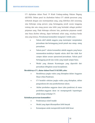 BENTUK-BENTUK BADAN USAHA

CV dijelaskan dalam Pasal 19 Kitab Undang-undang Hukum Dagang
(KUH D). Dalam pasal itu disebutkan bahwa CV adalah perseroan yang
terbentuk dengan cara meminjamkan uang, yang didirikan oleh seseorang
atau beberapa orang persero yang bertanggung jawab secara tanggung
renteng dan satu orang pesero atau lebih yang bertindak sebagai pemberi
pinjaman uang. Pada beberapa referensi lain, pemberian pinjaman modal
atau biasa disebut inbreng, dapat berbentuk selain uang, misalnya benda
atau yang lainnya. Persekutuan komanditer mengenal 2 istilah yaitu :


Sekutu aktif adalah anggota yang memimpin/ menjalankan
perusahaan dan bertanggung jawab penuh atas utang- utang
perusahaan.



Sekutu pasif / sekutu komanditer adalah anggota yang hanya
menanamkan modalnya kepada sekutu aktif dan tidak ikut
campur dalam urusan operasional perusahaan. Sekutu pasif
bertanggung jawab atas resiko yang terjadi sampai batas.



Modal yang ditanam Keuntungan yang diperoleh dari
perusahaan dibagikan sesuai kesepakatan.

Berakhirnya CV, diatur dalam Pasal 31 KUHD yaitu:


Berakhirnya jangka waktu yang ditetapkan dalam Anggaran
Dasar (Akta Pendirian).



CV berakhir sebelum jangka waktu yang ditetapkan, akibat
pengunduran diri atau pemberhentian sekutu.



Akibat perubahan anggaran dasar (akta pendirian) di mana
perubahan anggaran dasar ini mempengaruhi kepentingan
pihak ketiga terhadap CV.

Kebaikan perseroan komanditer:


Pendiriannya relatif mudah



Modal yang dapat dikumpulkan lebih banyak



Kemampuan untuk memperoleh kredit lebih besar

12

 