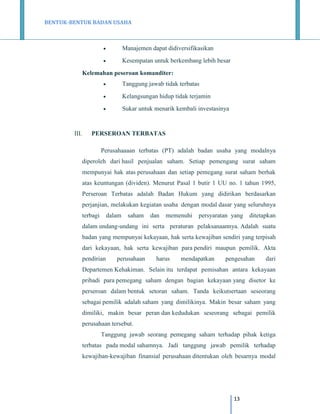 BENTUK-BENTUK BADAN USAHA



Manajemen dapat didiversifikasikan



Kesempatan untuk berkembang lebih besar

Kelemahan peseroan komanditer:



Kelangsungan hidup tidak terjamin



III.

Tanggung jawab tidak terbatas

Sukar untuk menarik kembali investasinya

PERSEROAN TERBATAS
Perusahaaaan terbatas (PT) adalah badan usaha yang modalnya
diperoleh dari hasil penjualan saham. Setiap pemengang surat saham
mempunyai hak atas perusahaan dan setiap pemegang surat saham berhak
atas keuntungan (dividen). Menurut Pasal 1 butir 1 UU no. 1 tahun 1995,
Perseroan Terbatas adalah Badan Hukum yang didirikan berdasarkan
perjanjian, melakukan kegiatan usaha dengan modal dasar yang seluruhnya
terbagi

dalam

saham

dan

memenuhi

persyaratan yang

ditetapkan

dalam undang-undang ini serta peraturan pelaksanaannya. Adalah suatu
badan yang mempunyai kekayaan, hak serta kewajiban sendiri yang terpisah
dari kekayaan, hak serta kewajiban para pendiri maupun pemilik. Akta
pendirian

perusahaan

harus

mendapatkan

pengesahan

dari

Departemen Kehakiman. Selain itu terdapat pemisahan antara kekayaan
pribadi para pemegang saham dengan bagian kekayaan yang disetor ke
perseroan dalam bentuk setoran saham. Tanda keikutsertaan seseorang
sebagai pemilik adalah saham yang dimilikinya. Makin besar saham yang
dimiliki, makin besar peran dan kedudukan seseorang sebagai pemilik
perusahaan tersebut.
Tanggung jawab seorang pemegang saham terhadap pihak ketiga
terbatas pada modal sahamnya. Jadi tanggung jawab pemilik terhadap
kewajiban-kewajiban finansial perusahaan ditentukan oleh besarnya modal

13

 