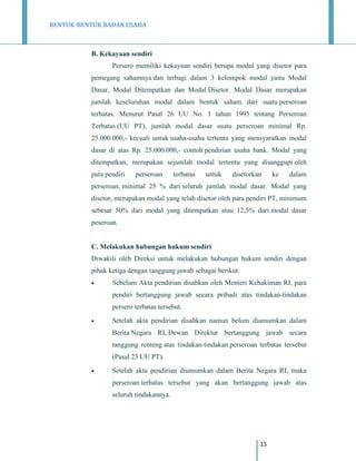 BENTUK-BENTUK BADAN USAHA

B. Kekayaan sendiri
Persero memiliki kekayaan sendiri berupa modal yang disetor para
pemegang sahamnya dan terbagi dalam 3 kelompok modal yaitu Modal
Dasar, Modal Ditempatkan dan Modal Disetor. Modal Dasar merupakan
jumlah keseluruhan modal dalam bentuk saham dari suatu perseroan
terbatas. Menurut Pasal 26 UU No. 1 tahun 1995 tentang Perseroan
Terbatas (UU PT), jumlah modal dasar suatu perseroan minimal Rp.
25.000.000,- kecuali untuk usaha-usaha tertentu yang mensyaratkan modal
dasar di atas Rp. 25.000.000,- contoh pendirian usaha bank. Modal yang
ditempatkan, merupakan sejumlah modal tertentu yang disanggupi oleh
para pendiri

perseroan

terbatas

untuk

disetorkan

ke

dalam

perseroan, minimal 25 % dari seluruh jumlah modal dasar. Modal yang
disetor, merupakan modal yang telah disetor oleh para pendiri PT, minimum
sebesar 50% dari modal yang ditempatkan atau 12,5% dari modal dasar
peseroan.

C. Melakukan hubungan hukum sendiri
Diwakili oleh Direksi untuk melakukan hubungan hukum sendiri dengan
pihak ketiga dengan tanggung jawab sebagai berikut:


Sebelum Akta pendirian disahkan oleh Menteri Kehakiman RI, para
pendiri bertanggung jawab secara pribadi atas tindakan-tindakan
persero terbatas tersebut.



Setelah akta pendirian disahkan namun belum diumumkan dalam
Berita Negara RI, Dewan Direktur bertanggung jawab secara
tanggung renteng atas tindakan-tindakan perseroan terbatas tersebut
(Pasal 23 UU PT).



Setelah akta pendirian diumumkan dalam Berita Negara RI, maka
perseroan terbatas tersebut yang akan bertanggung jawab atas
seluruh tindakannya.

15

 