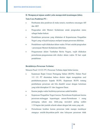 BENTUK-BENTUK BADAN USAHA

D. Mempunyai tujuan sendiri yaitu memperoleh keuntungan (laba).
Tata Cara Pendirian PT :


Pembuatan akta pendirian di muka notaris; membawa rancangan AD
dan ART



Pengesahan oleh Menteri Kehakiman untuk pengesahan status
sebagai badan hukum



Pendaftaran perseroan yang dilakukan di Kepaniteraan Pengadilan
Negeri yang wilayah kerjanya meliputi tempat perseroan didirikan.



Pendaftaran wajib dilakukan dalam waktu 30 hari setelah pengesahan
/ persetujuan Menteri Kehakiman diberikan.



Pengumuman dalam Tambahan Berita Negara, wajib dilakukan
permohonan pengumuman oleh direksi dalam waktu 30 hari sejak
pendaftaran.

Berakhirnya Perseroan Terbatas:
Menurut Pasal 114 UU PT, Perseroan Terbatas dapat bubar karena:


Keputusan Rapat Umum Pemegang Saham (RUPS). Dalam Pasal
115 UU PT ditentukan bahwa direksi dapat mengajukan usul
pembubaran persero kepada RUPS. Keputusan RUPS tentang
pembubaran perseroan sah bila diambil sesuai dengan ketentuan
yang telah ditetapkan UU dan Anggaran Dasar.



Karena jangka waktu berdirinya perseroan sudah berakhir.



Keputusan Pengadilan Negeri karena; Permohonan Kejaksaan karena
perseroan melanggar kepentingan umum Permohonan 1 orang
pemegang

saham

atau

lebih yang

mewakili

paling

sedikit

1/10 bagian dari jumlah seluruh saham dengan hak suara yang sah.


Permohonan kreditur karena perseroan tidak mampu membayar
utangnya setelah dinyatakan pailit atau kekayaan perseroan tidak

16

 