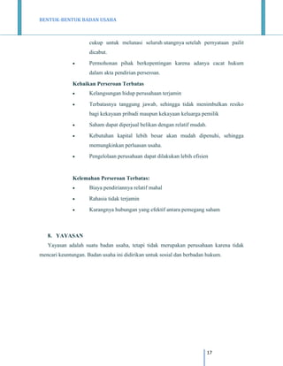 BENTUK-BENTUK BADAN USAHA

cukup untuk melunasi seluruh utangnya setelah pernyataan pailit
dicabut.


Permohonan pihak berkepentingan karena adanya cacat hukum
dalam akta pendirian perseroan.

Kebaikan Perseroan Terbatas


Kelangsungan hidup perusahaan terjamin



Terbatasnya tanggung jawab, sehingga tidak menimbulkan resiko
bagi kekayaan pribadi maupun kekayaan keluarga pemilik



Saham dapat diperjual belikan dengan relatif mudah.



Kebutuhan kapital lebih besar akan mudah dipenuhi, sehingga
memungkinkan perluasan usaha.



Pengelolaan perusahaan dapat dilakukan lebih efisien

Kelemahan Perseroan Terbatas:


Biaya pendiriannya relatif mahal



Rahasia tidak terjamin



Kurangnya hubungan yang efektif antara pemegang saham

8. YAYASAN
Yayasan adalah suatu badan usaha, tetapi tidak merupakan perusahaan karena tidak
mencari keuntungan. Badan usaha ini didirikan untuk sosial dan berbadan hukum.

17

 