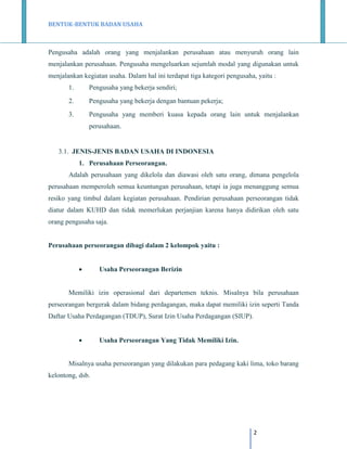 BENTUK-BENTUK BADAN USAHA

Pengusaha adalah orang yang menjalankan perusahaan atau menyuruh orang lain
menjalankan perusahaan. Pengusaha mengeluarkan sejumlah modal yang digunakan untuk
menjalankan kegiatan usaha. Dalam hal ini terdapat tiga kategori pengusaha, yaitu :
1.

Pengusaha yang bekerja sendiri;

2.

Pengusaha yang bekerja dengan bantuan pekerja;

3.

Pengusaha yang memberi kuasa kepada orang lain untuk menjalankan
perusahaan.

3.1. JENIS-JENIS BADAN USAHA DI INDONESIA
1. Perusahaan Perseorangan.
Adalah perusahaan yang dikelola dan diawasi oleh satu orang, dimana pengelola
perusahaan memperoleh semua keuntungan perusahaan, tetapi ia juga menanggung semua
resiko yang timbul dalam kegiatan perusahaan. Pendirian perusahaan perseorangan tidak
diatur dalam KUHD dan tidak memerlukan perjanjian karena hanya didirikan oleh satu
orang pengusaha saja.

Perusahaan perseorangan dibagi dalam 2 kelompok yaitu :


Usaha Perseorangan Berizin

Memiliki izin operasional dari departemen teknis. Misalnya bila perusahaan
perseorangan bergerak dalam bidang perdagangan, maka dapat memiliki izin seperti Tanda
Daftar Usaha Perdagangan (TDUP), Surat Izin Usaha Perdagangan (SIUP).


Usaha Perseorangan Yang Tidak Memiliki Izin.

Misalnya usaha perseorangan yang dilakukan para pedagang kaki lima, toko barang
kelontong, dsb.

2

 