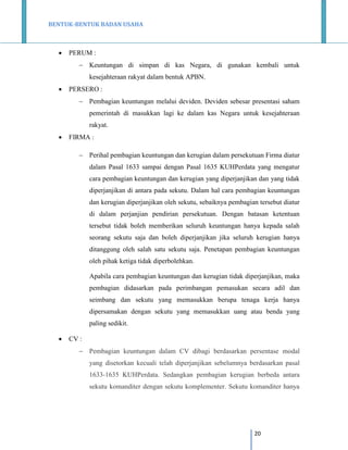 BENTUK-BENTUK BADAN USAHA



PERUM :
 Keuntungan di simpan di kas Negara, di gunakan kembali untuk
kesejahteraan rakyat dalam bentuk APBN.



PERSERO :
 Pembagian keuntungan melalui deviden. Deviden sebesar presentasi saham
pemerintah di masukkan lagi ke dalam kas Negara untuk kesejahteraan
rakyat.



FIRMA :
 Perihal pembagian keuntungan dan kerugian dalam persekutuan Firma diatur
dalam Pasal 1633 sampai dengan Pasal 1635 KUHPerdata yang mengatur
cara pembagian keuntungan dan kerugian yang diperjanjikan dan yang tidak
diperjanjikan di antara pada sekutu. Dalam hal cara pembagian keuntungan
dan kerugian diperjanjikan oleh sekutu, sebaiknya pembagian tersebut diatur
di dalam perjanjian pendirian persekutuan. Dengan batasan ketentuan
tersebut tidak boleh memberikan seluruh keuntungan hanya kepada salah
seorang sekutu saja dan boleh diperjanjikan jika seluruh kerugian hanya
ditanggung oleh salah satu sekutu saja. Penetapan pembagian keuntungan
oleh pihak ketiga tidak diperbolehkan.
Apabila cara pembagian keuntungan dan kerugian tidak diperjanjikan, maka
pembagian didasarkan pada perimbangan pemasukan secara adil dan
seimbang dan sekutu yang memasukkan berupa tenaga kerja hanya
dipersamakan dengan sekutu yang memasukkan uang atau benda yang
paling sedikit.



CV :
 Pembagian keuntungan dalam CV dibagi berdasarkan persentase modal
yang disetorkan kecuali telah diperjanjikan sebelumnya berdasarkan pasal
1633-1635 KUHPerdata. Sedangkan pembagian kerugian berbeda antara
sekutu komanditer dengan sekutu komplementer. Sekutu komanditer hanya

20

 