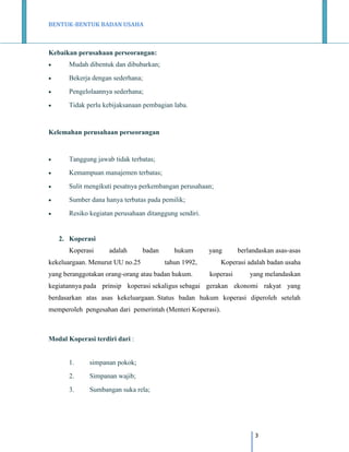 BENTUK-BENTUK BADAN USAHA

Kebaikan perusahaan perseorangan:


Mudah dibentuk dan dibubarkan;



Bekerja dengan sederhana;



Pengelolaannya sederhana;



Tidak perlu kebijaksanaan pembagian laba.

Kelemahan perusahaan perseorangan



Tanggung jawab tidak terbatas;



Kemampuan manajemen terbatas;



Sulit mengikuti pesatnya perkembangan perusahaan;



Sumber dana hanya terbatas pada pemilik;



Resiko kegiatan perusahaan ditanggung sendiri.

2. Koperasi
Koperasi

adalah

badan

kekeluargaan. Menurut UU no.25

hukum

yang

tahun 1992,

yang beranggotakan orang-orang atau badan hukum.

berlandaskan asas-asas

Koperasi adalah badan usaha
koperasi

yang melandaskan

kegiatannya pada prinsip koperasi sekaligus sebagai gerakan ekonomi rakyat yang
berdasarkan atas asas kekeluargaan. Status badan hukum koperasi diperoleh setelah
memperoleh pengesahan dari pemerintah (Menteri Koperasi).

Modal Koperasi terdiri dari :

1.

simpanan pokok;

2.

Simpanan wajib;

3.

Sumbangan suka rela;

3

 