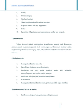BENTUK-BENTUK BADAN USAHA

4.

Hibah;

5.

Dana cadangan;

6.

Sisa hasil usaha2;

7.

Modal pinjaman dapat berasal dari anggota;

8.

Koperasi lainnya dan atau anggotanya;

9.

Bank;

10.

Penerbitan obligasi atau surat utang lainnya, sumber lain yang sah.

Tujuan koperasi

Tujuan koperasi adalah meningkatkan kesejahteraan anggota pada khususnya,
dan masyarakat pada umumnya serta ikut membangun perekonomian nasional dalam
rangka mewujudkan masyarakat yang maju, adil, makmur dan berlandaskan Pancasila dan
UUD’45.

Prinsip Koperasi:

1.

Keanggotaan bersifat suka rela;

2.

Pengelolaan dilakukan secara demokratis;

3.

Pembagian

sisa

hasil

usaha

dilakukan

secara

adil,

sebanding

dengan besarnya jasa masing-masing anggota;
4.

Pemberian balas jasa yang terbatas terhadap modal;

5.

Kemandirian;

6.

Keanggotaan koperasi bersifat murni, pribadi dan tidak dapat dialihkan.

Koperasi mempunyai ciri tersendiri:

1.

Lebih mementingkan keanggotaan dan sifat persamaan;

4

 