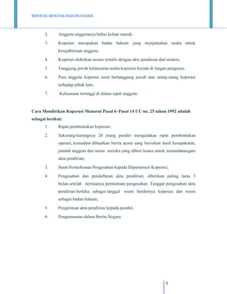 BENTUK-BENTUK BADAN USAHA

2.

Anggota-anggotanya bebas keluar masuk;

3.

Koperasi merupakan badan hukum yang menjalankan usaha untuk
kesejahteraan anggota;

4.

Koperasi didirikan secara tertulis dengan akte pendirian dari notaris;

5.

Tanggung jawab kelancaran usaha koperasi berada di tangan pengurus;

6.

Para anggota koperasi turut bertanggung jawab atas utang-utang koperasi
terhadap pihak lain;

7.

Kekuasaan tertinggi di dalam rapat anggota.

Cara Mendirikan Koperasi Menurut Pasal 6–Pasal 14 UU no. 25 tahun 1992 adalah
sebagai berikut:
1.

Rapat pembentukan koperasi;

2.

Sekurang-kurangnya 20 orang pendiri mengadakan rapat pembentukan
operasi, kemudian dibuatkan berita acara yang berisikan hasil kesepakatan,
jumlah anggota dan nama mereka yang diberi kuasa untuk menandatangani
akta pendirian;

3.

Surat Permohonan Pengesahan kepada Departemen Koperasi;

4.

Pengesahan dan pendaftaran akta pendirian, diberikan paling lama 3
bulan setelah iterimanya permintaan pengesahan. Tanggal pengesahan akta
pendirian berlaku sebagai tanggal resmi berdirinya koperasi dan resmi
sebagai badan hukum;

5.

Pengiriman akta pendirian kepada pendiri;

6.

Pengumuman dalam Berita Negara.

5

 