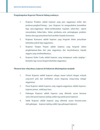 BENTUK-BENTUK BADAN USAHA

Pengelompokan Koperasi Menurut bidang usahanya:

1.

Koperasi Produksi adalah koperasi yang para anggotanya terdiri dari
produsen penghasil barang / jasa. Koperasi ini mengusahakan kemudahan
bagi para anggotanya dalam melaksanakan kegiatan sehari-hari, seperti
menyediakan bahan baku, bahan pembantu, serta perlengkapan produksi
lainnya dan juga penyaluran hasil produksi kepada konsumen;

2.

Koperasi Konsumsi adalah koperasi yang bergerak dalam penyediaan
kebutuhan pokok bagi anggotanya;

3.

Koperasi

Simpan

Pinjam

adalah

koperasi

yang

bergerak

dalam

penghimpunan dana dari para anggotanya dan meyalurkannya kepada
anggota yang membutuhkannya;
4.

Koperasi Serba Usaha adalah koperasi yang mempunyai usaha rangkap /
beraneka raga sesuai dengan kebutuhan anggotanya.

Menurut luas wilayahnya, koperasi di Indonesia dikelompokan menjadi:

1.

Primer Koperasi adalah koperasi sebagai satuan terkecil dengan wilayah
yang kecil pula dan melibatkan secara langsung orang-orang sebagai
anggotanya;

2.

Pusat Koperasi adalah koperasi yang anggota-anggotanya adalah koperasikoperasi primer, sedikitnya lima;

3.

Gabungan Koperasi adalah koperasi yang dibentuk secara bersama
sama oleh pusat koperasi (paling sedikit tiga puluh pusat koperasi)

4.

Induk Koperasi adalah koperasi yang dibentuk secara bersama-sama
oleh gabungan

koperasi (paling sedikit tiga gabungan koperasi).

6

 