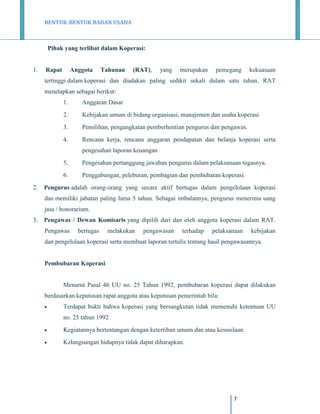 BENTUK-BENTUK BADAN USAHA

Pihak yang terlibat dalam Koperasi:

1.

Rapat

Anggota

Tahunan

(RAT),

yang

merupakan

pemegang

kekuasaan

tertinggi dalam koperasi dan diadakan paling sedikit sekali dalam satu tahun. RAT
menetapkan sebagai berikut:
1.

Anggaran Dasar

2.

Kebijakan umum di bidang organisasi, manajemen dan usaha koperasi

3.

Pemilihan, pengangkatan pemberhentian pengurus dan pengawas.

4.

Rencana kerja, rencana anggaran pendapatan dan belanja koperasi serta
pengesahan laporan keuangan

5.
6.
2.

Pengesahan pertanggung jawaban pengurus dalam pelaksanaan tugasnya.
Penggabungan, peleburan, pembagian dan pembubaran koperasi.

Pengurus adalah orang-orang yang secara aktif bertugas dalam pengelolaan koperasi
dan memiliki jabatan paling lama 5 tahun. Sebagai imbalannya, pengurus menerima uang
jasa / honorarium.

3.

Pengawas / Dewan Komisaris yang dipilih dari dan oleh anggota koperasi dalam RAT.
Pengawas

bertugas

melakukan

pengawasan

terhadap

pelaksanaan

kebijakan

dan pengelolaan koperasi serta membuat laporan tertulis tentang hasil pengawasannya.

Pembubaran Koperasi

Menurut Pasal 46 UU no. 25 Tahun 1992, pembubaran koperasi dapat dilakukan
berdasarkan keputusan rapat anggota atau keputusan pemerintah bila:


Terdapat bukti bahwa koperasi yang bersangkutan tidak memenuhi ketentuan UU
no. 25 tahun 1992



Kegiatannya bertentangan dengan ketertiban umum dan atau kesusilaan.



Kelangsungan hidupnya tidak dapat diharapkan.

7

 