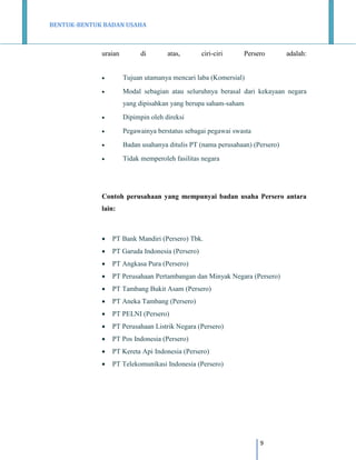 BENTUK-BENTUK BADAN USAHA

uraian

di

atas,

ciri-ciri

Persero

adalah:



Tujuan utamanya mencari laba (Komersial)



Modal sebagian atau seluruhnya berasal dari kekayaan negara
yang dipisahkan yang berupa saham-saham



Dipimpin oleh direksi



Pegawainya berstatus sebagai pegawai swasta



Badan usahanya ditulis PT (nama perusahaan) (Persero)



Tidak memperoleh fasilitas negara

Contoh perusahaan yang mempunyai badan usaha Persero antara
lain:



PT Bank Mandiri (Persero) Tbk.



PT Garuda Indonesia (Persero)



PT Angkasa Pura (Persero)



PT Perusahaan Pertambangan dan Minyak Negara (Persero)



PT Tambang Bukit Asam (Persero)



PT Aneka Tambang (Persero)



PT PELNI (Persero)



PT Perusahaan Listrik Negara (Persero)



PT Pos Indonesia (Persero)



PT Kereta Api Indonesia (Persero)



PT Telekomunikasi Indonesia (Persero)

9

 