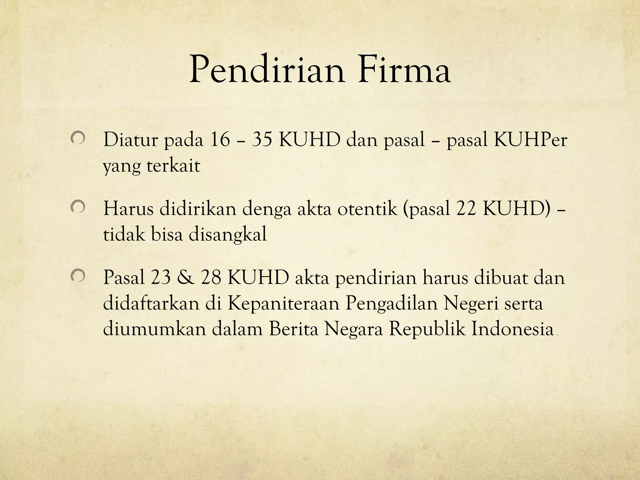 Pendirian Firma
Diatur pada 16 – 35 KUHD dan pasal – pasal KUHPer
yang terkait
Harus didirikan denga akta otentik (pasal 22 KUHD) –
tidak bisa disangkal
Pasal 23 & 28 KUHD akta pendirian harus dibuat dan
didaftarkan di Kepaniteraan Pengadilan Negeri serta
diumumkan dalam Berita Negara Republik Indonesia
 
