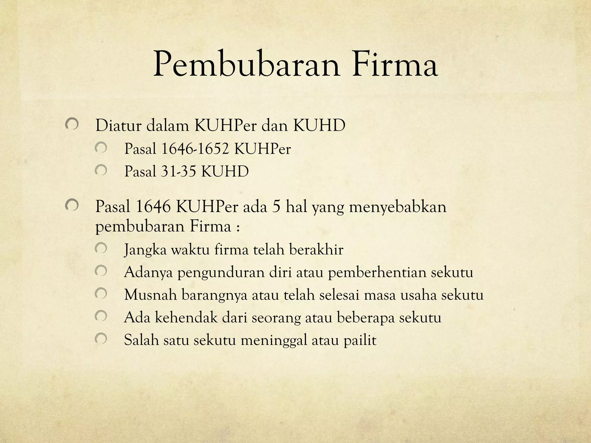 Pembubaran Firma
Diatur dalam KUHPer dan KUHD
Pasal 1646-1652 KUHPer
Pasal 31-35 KUHD
Pasal 1646 KUHPer ada 5 hal yang menyebabkan
pembubaran Firma :
Jangka waktu firma telah berakhir
Adanya pengunduran diri atau pemberhentian sekutu
Musnah barangnya atau telah selesai masa usaha sekutu
Ada kehendak dari seorang atau beberapa sekutu
Salah satu sekutu meninggal atau pailit
 