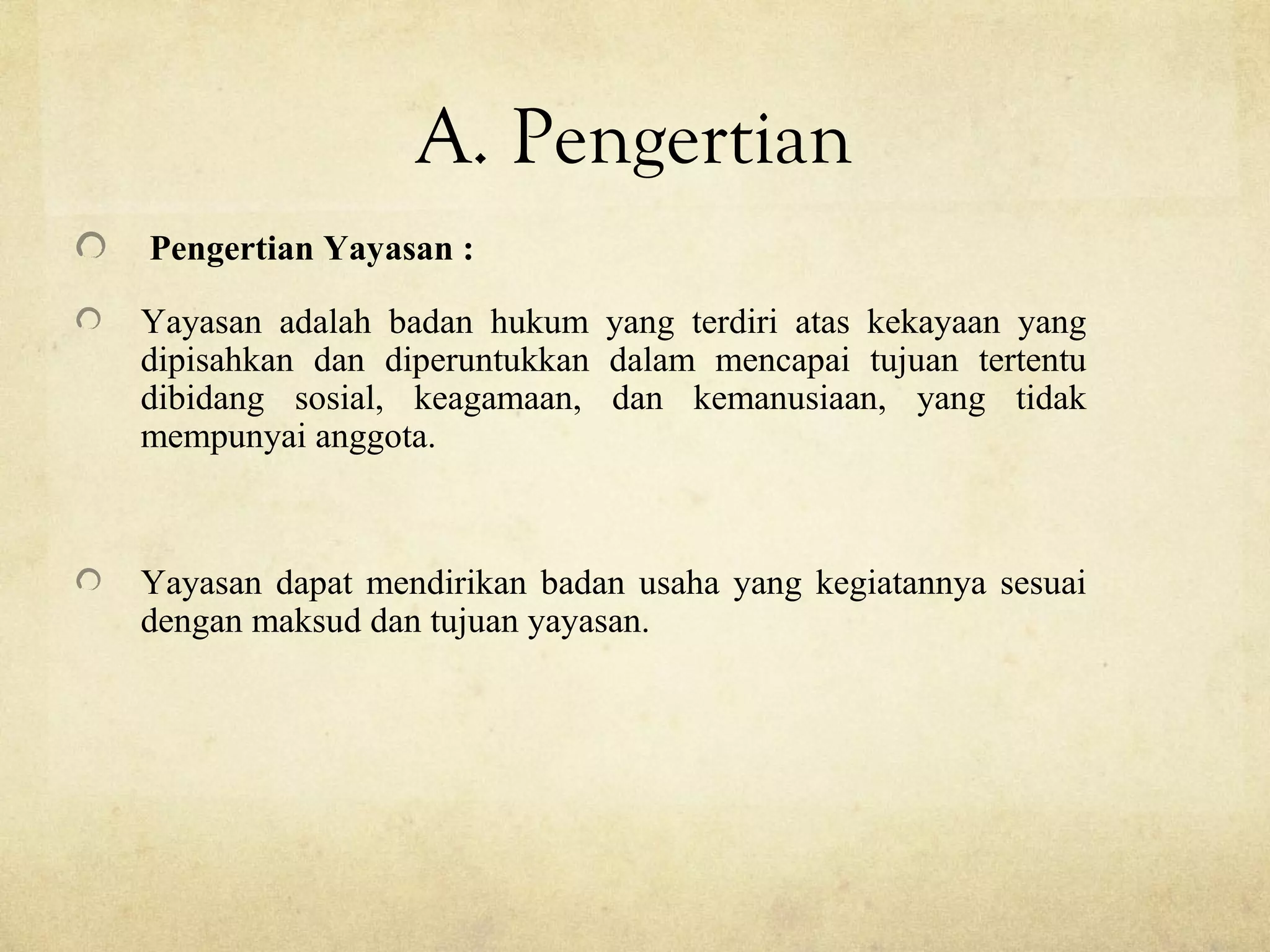 A. Pengertian
Pengertian Yayasan :
Yayasan adalah badan hukum yang terdiri atas kekayaan yang
dipisahkan dan diperuntukkan dalam mencapai tujuan tertentu
dibidang sosial, keagamaan, dan kemanusiaan, yang tidak
mempunyai anggota.
Yayasan dapat mendirikan badan usaha yang kegiatannya sesuai
dengan maksud dan tujuan yayasan.
 