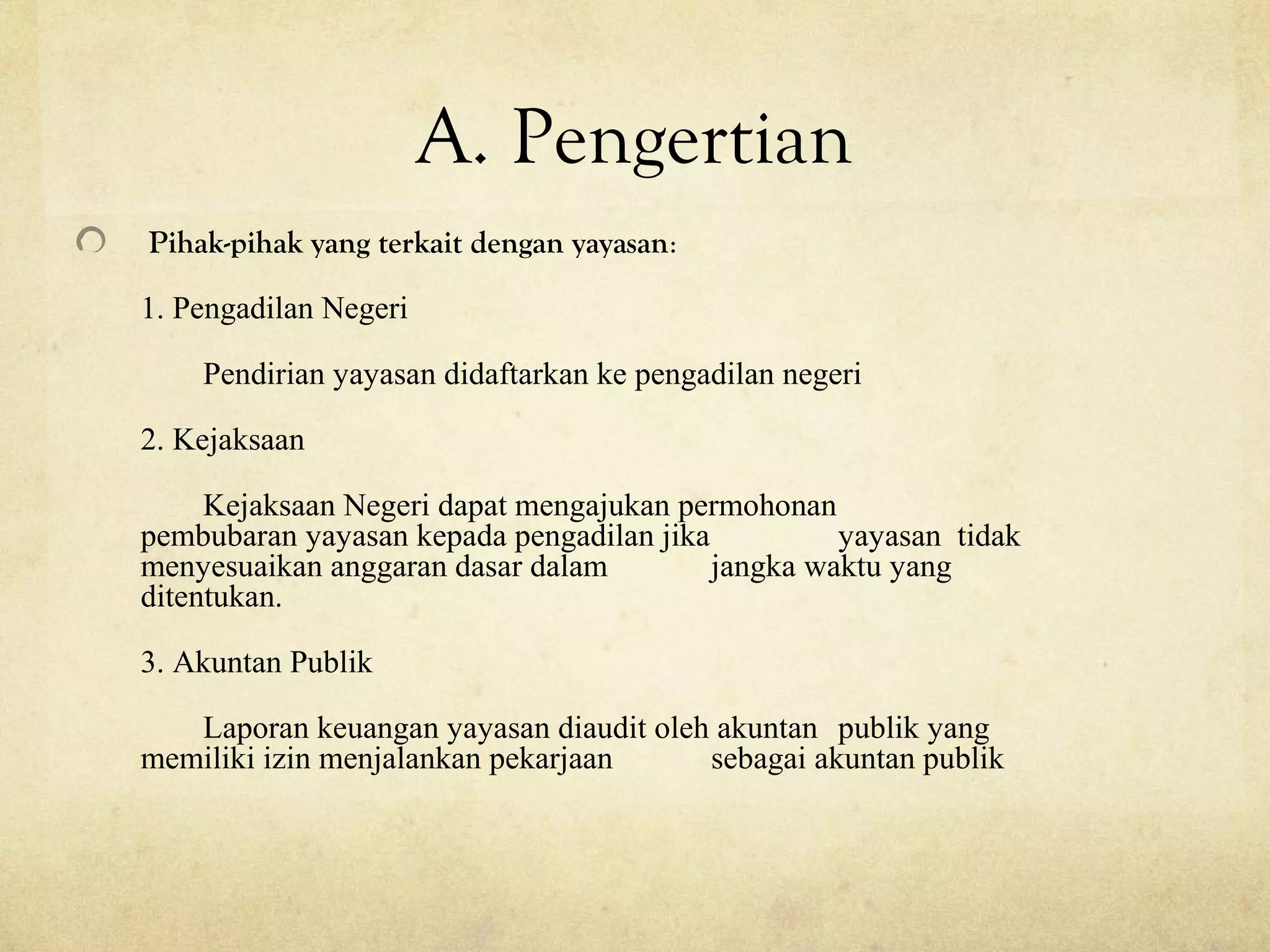A. Pengertian
Pihak-pihak yang terkait dengan yayasan:
1. Pengadilan Negeri
Pendirian yayasan didaftarkan ke pengadilan negeri
2. Kejaksaan
Kejaksaan Negeri dapat mengajukan permohonan
pembubaran yayasan kepada pengadilan jika yayasan tidak
menyesuaikan anggaran dasar dalam jangka waktu yang
ditentukan.
3. Akuntan Publik
Laporan keuangan yayasan diaudit oleh akuntan publik yang
memiliki izin menjalankan pekarjaan sebagai akuntan publik
 
