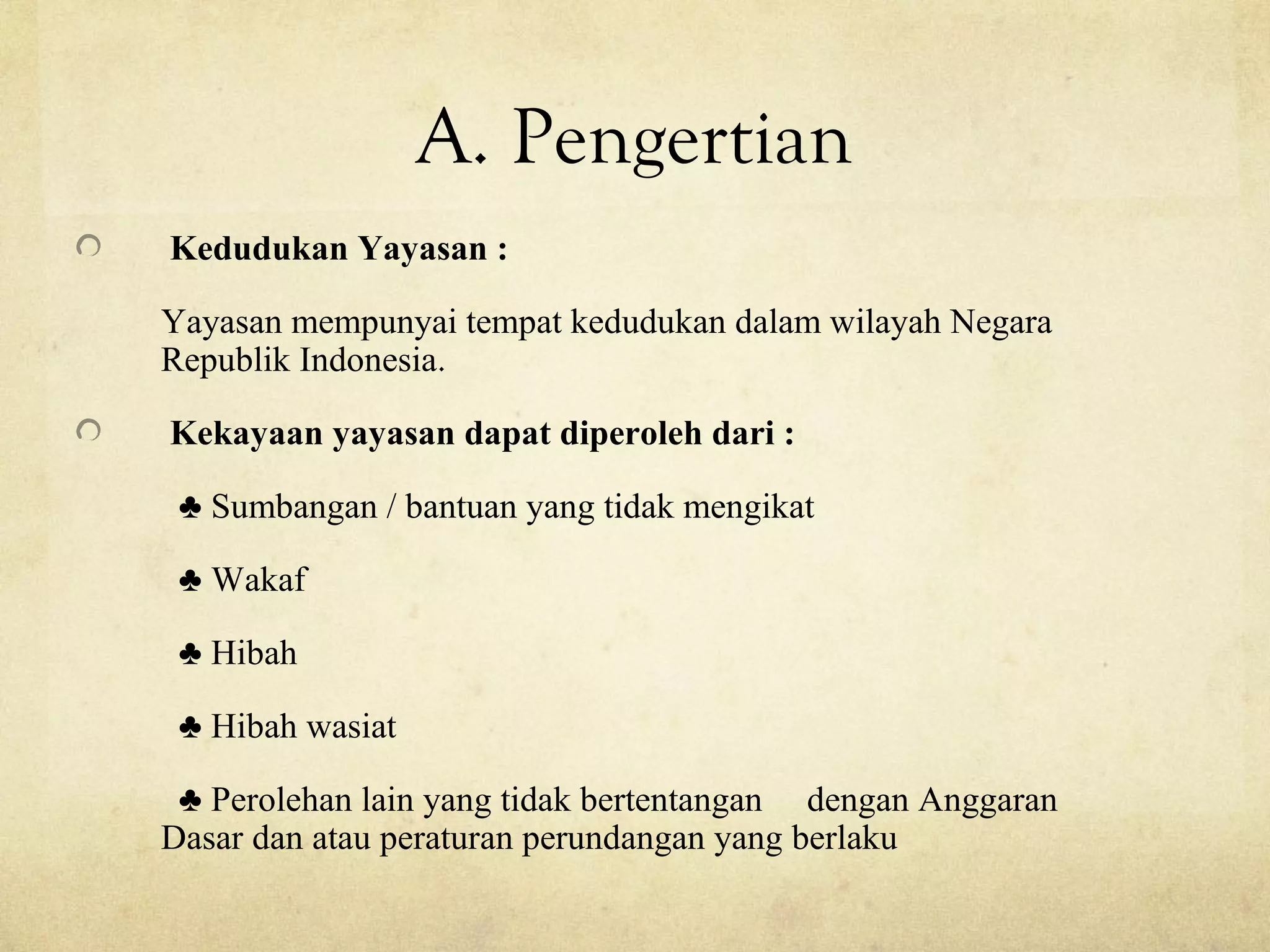 A. Pengertian
Kedudukan Yayasan :
Yayasan mempunyai tempat kedudukan dalam wilayah Negara
Republik Indonesia.
Kekayaan yayasan dapat diperoleh dari :
♣ Sumbangan / bantuan yang tidak mengikat
♣ Wakaf
♣ Hibah
♣ Hibah wasiat
♣ Perolehan lain yang tidak bertentangan dengan Anggaran
Dasar dan atau peraturan perundangan yang berlaku
 