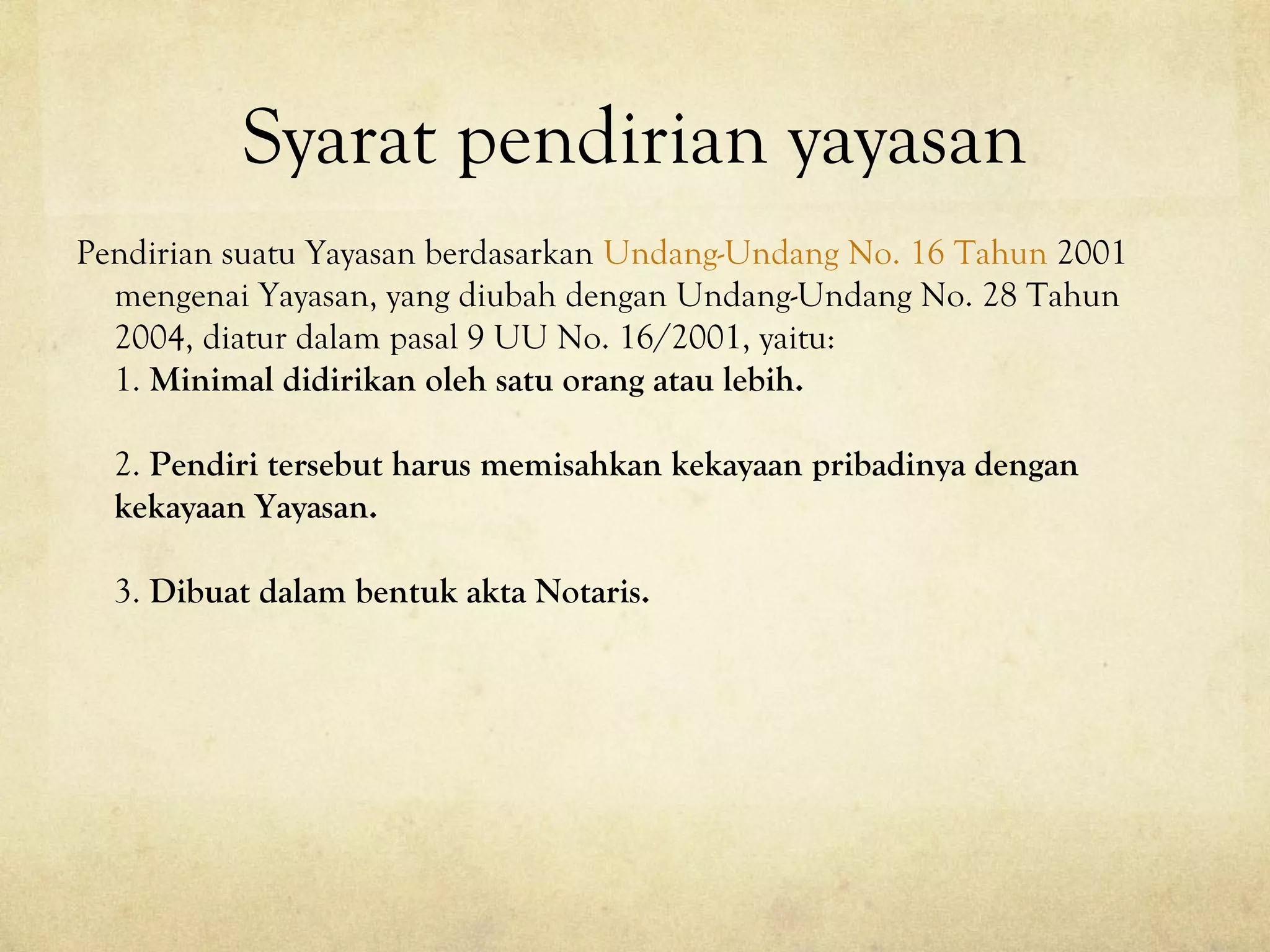Syarat pendirian yayasan
Pendirian suatu Yayasan berdasarkan Undang-Undang No. 16 Tahun 2001
mengenai Yayasan, yang diubah dengan Undang-Undang No. 28 Tahun
2004, diatur dalam pasal 9 UU No. 16/2001, yaitu:
1. Minimal didirikan oleh satu orang atau lebih.
2. Pendiri tersebut harus memisahkan kekayaan pribadinya dengan
kekayaan Yayasan.
3. Dibuat dalam bentuk akta Notaris.
 