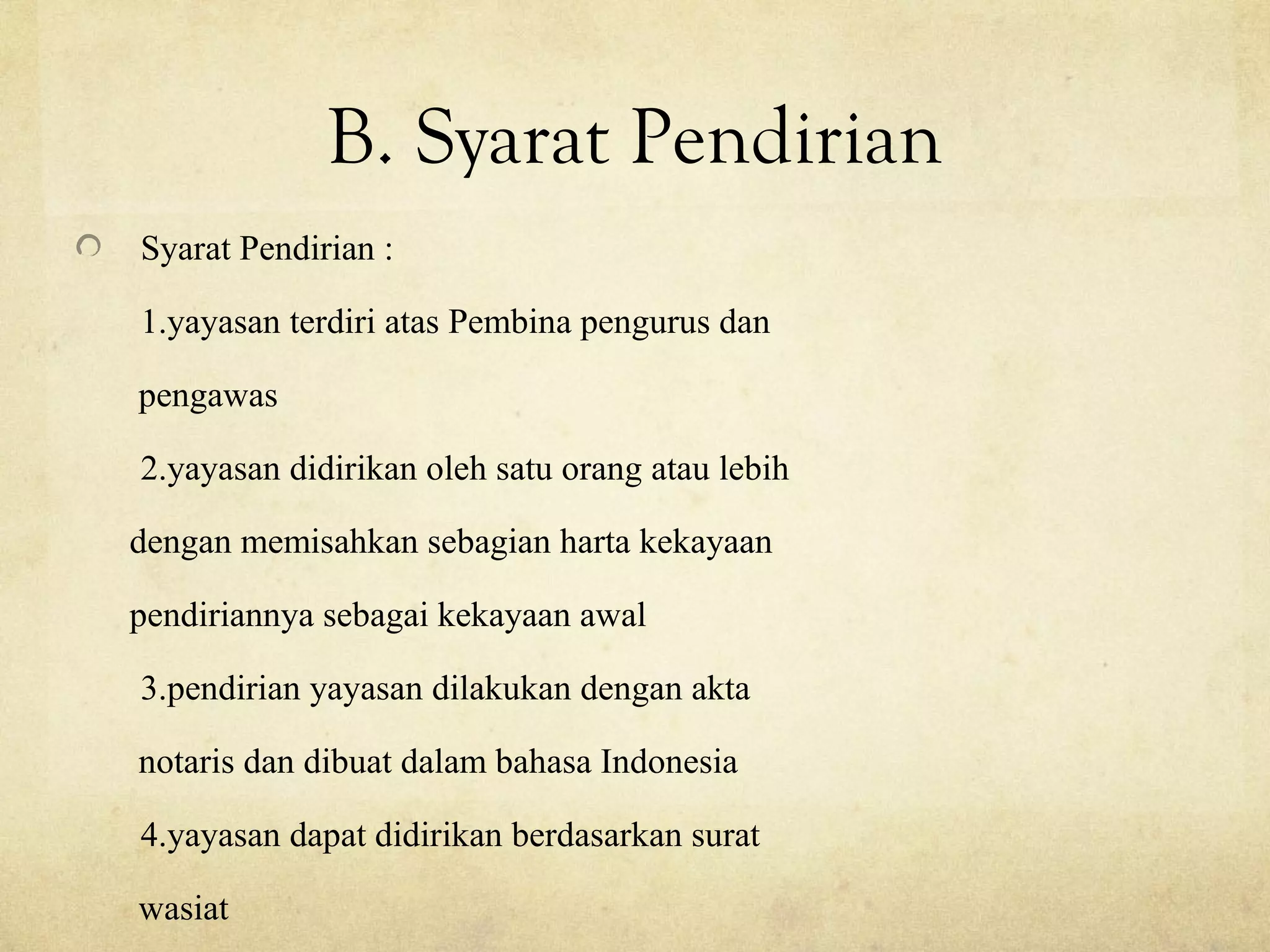 B. Syarat Pendirian
Syarat Pendirian :
1.yayasan terdiri atas Pembina pengurus dan
pengawas
2.yayasan didirikan oleh satu orang atau lebih
dengan memisahkan sebagian harta kekayaan
pendiriannya sebagai kekayaan awal
3.pendirian yayasan dilakukan dengan akta
notaris dan dibuat dalam bahasa Indonesia
4.yayasan dapat didirikan berdasarkan surat
wasiat
 