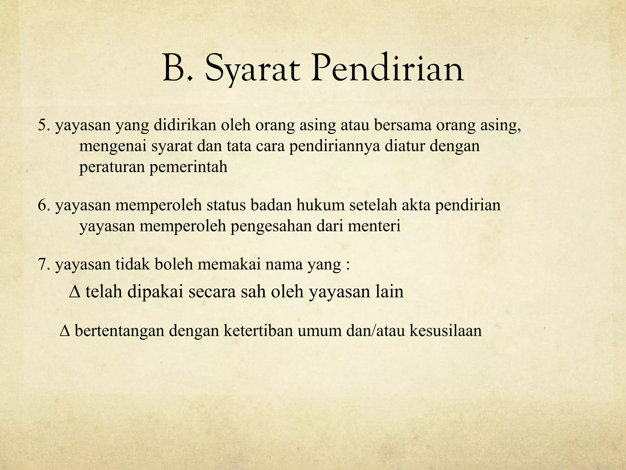 B. Syarat Pendirian
5. yayasan yang didirikan oleh orang asing atau bersama orang asing,
mengenai syarat dan tata cara pendiriannya diatur dengan
peraturan pemerintah
6. yayasan memperoleh status badan hukum setelah akta pendirian
yayasan memperoleh pengesahan dari menteri
7. yayasan tidak boleh memakai nama yang :
∆ telah dipakai secara sah oleh yayasan lain
∆ bertentangan dengan ketertiban umum dan/atau kesusilaan
 