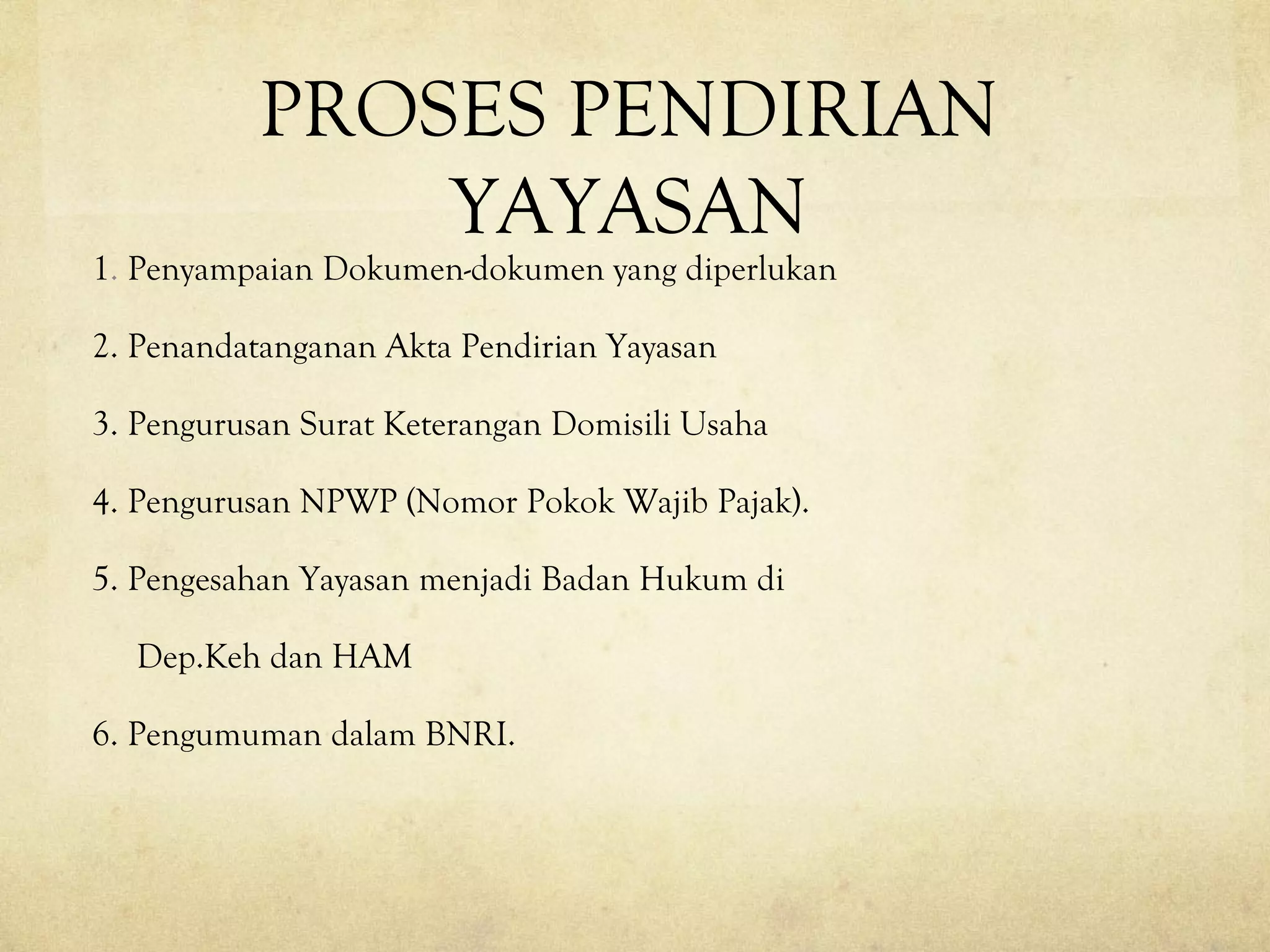 PROSES PENDIRIAN
YAYASAN
1. Penyampaian Dokumen-dokumen yang diperlukan
2. Penandatanganan Akta Pendirian Yayasan
3. Pengurusan Surat Keterangan Domisili Usaha
4. Pengurusan NPWP (Nomor Pokok Wajib Pajak).
5. Pengesahan Yayasan menjadi Badan Hukum di
Dep.Keh dan HAM
6. Pengumuman dalam BNRI.
 