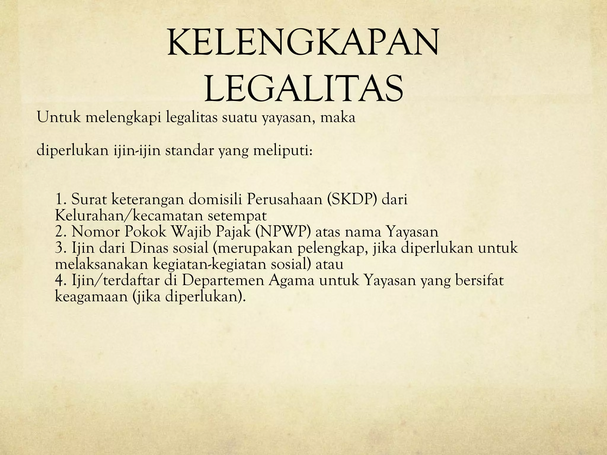 KELENGKAPAN
LEGALITAS
Untuk melengkapi legalitas suatu yayasan, maka
diperlukan ijin-ijin standar yang meliputi:
1. Surat keterangan domisili Perusahaan (SKDP) dari
Kelurahan/kecamatan setempat
2. Nomor Pokok Wajib Pajak (NPWP) atas nama Yayasan
3. Ijin dari Dinas sosial (merupakan pelengkap, jika diperlukan untuk
melaksanakan kegiatan-kegiatan sosial) atau
4. Ijin/terdaftar di Departemen Agama untuk Yayasan yang bersifat
keagamaan (jika diperlukan).
 