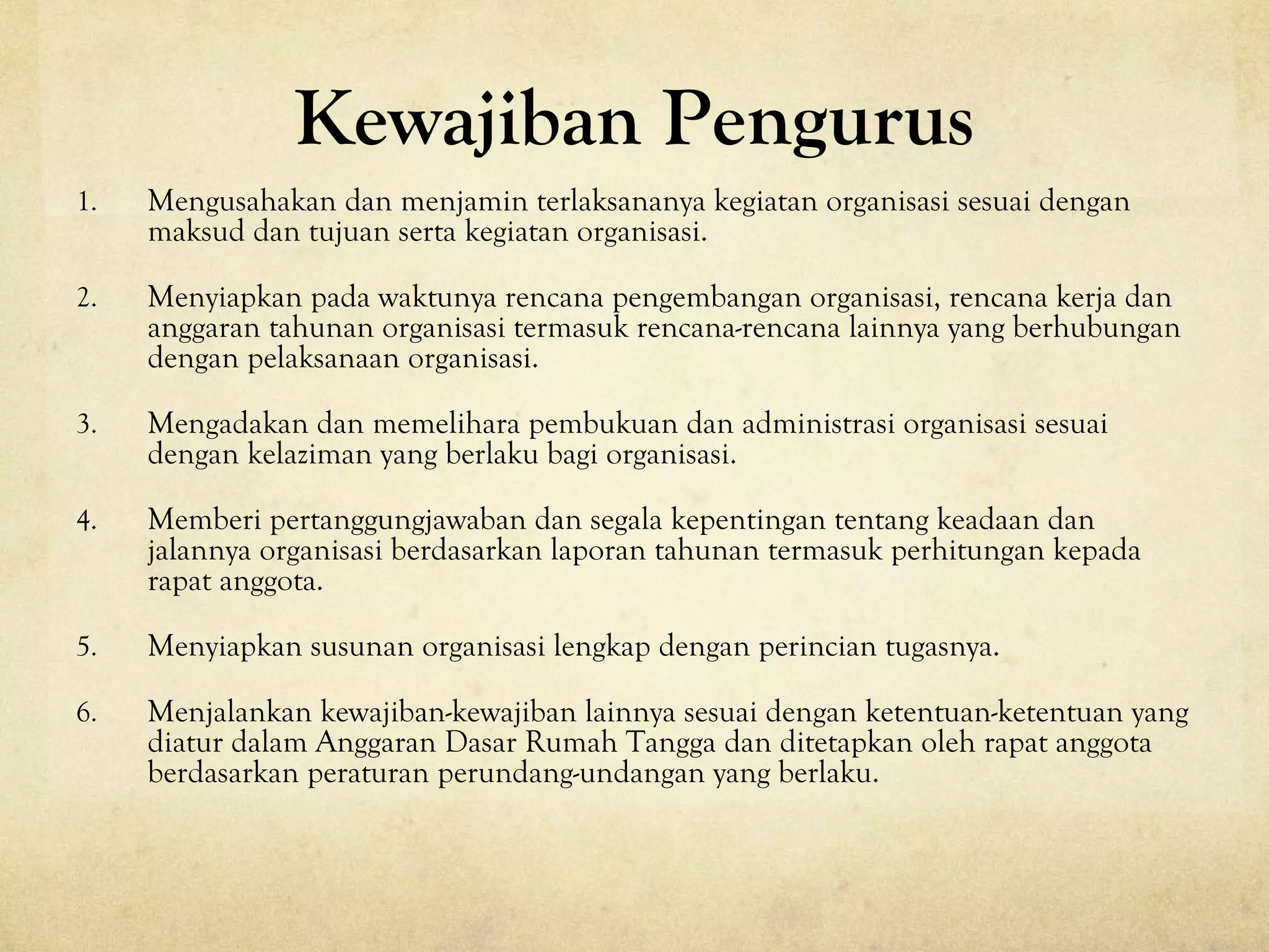 Kewajiban Pengurus
1. Mengusahakan dan menjamin terlaksananya kegiatan organisasi sesuai dengan
maksud dan tujuan serta kegiatan organisasi.
2. Menyiapkan pada waktunya rencana pengembangan organisasi, rencana kerja dan
anggaran tahunan organisasi termasuk rencana-rencana lainnya yang berhubungan
dengan pelaksanaan organisasi.
3. Mengadakan dan memelihara pembukuan dan administrasi organisasi sesuai
dengan kelaziman yang berlaku bagi organisasi.
4. Memberi pertanggungjawaban dan segala kepentingan tentang keadaan dan
jalannya organisasi berdasarkan laporan tahunan termasuk perhitungan kepada
rapat anggota.
5. Menyiapkan susunan organisasi lengkap dengan perincian tugasnya.
6. Menjalankan kewajiban-kewajiban lainnya sesuai dengan ketentuan-ketentuan yang
diatur dalam Anggaran Dasar Rumah Tangga dan ditetapkan oleh rapat anggota
berdasarkan peraturan perundang-undangan yang berlaku.
 