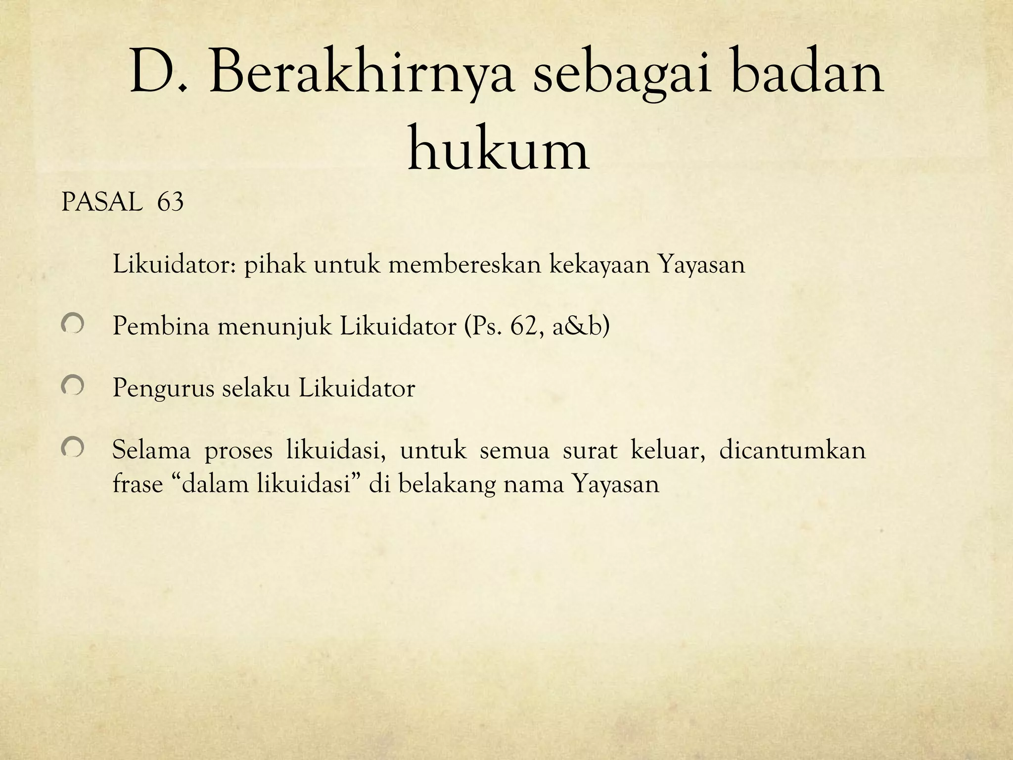 D. Berakhirnya sebagai badan
hukum
PASAL 63
Likuidator: pihak untuk membereskan kekayaan Yayasan
Pembina menunjuk Likuidator (Ps. 62, a&b)
Pengurus selaku Likuidator
Selama proses likuidasi, untuk semua surat keluar, dicantumkan
frase “dalam likuidasi” di belakang nama Yayasan
 