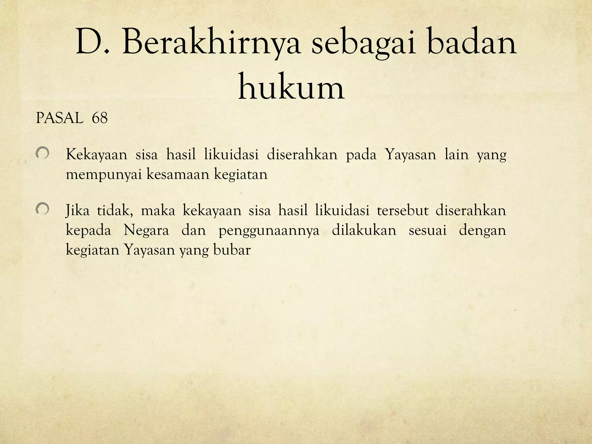 D. Berakhirnya sebagai badan
hukum
PASAL 68
Kekayaan sisa hasil likuidasi diserahkan pada Yayasan lain yang
mempunyai kesamaan kegiatan
Jika tidak, maka kekayaan sisa hasil likuidasi tersebut diserahkan
kepada Negara dan penggunaannya dilakukan sesuai dengan
kegiatan Yayasan yang bubar
 