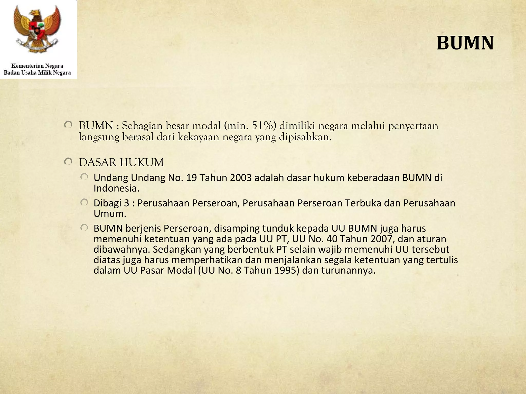 BUMN : Sebagian besar modal (min. 51%) dimiliki negara melalui penyertaan
langsung berasal dari kekayaan negara yang dipisahkan.
DASAR HUKUM
Undang Undang No. 19 Tahun 2003 adalah dasar hukum keberadaan BUMN di
Indonesia.
Dibagi 3 : Perusahaan Perseroan, Perusahaan Perseroan Terbuka dan Perusahaan
Umum.
BUMN berjenis Perseroan, disamping tunduk kepada UU BUMN juga harus
memenuhi ketentuan yang ada pada UU PT, UU No. 40 Tahun 2007, dan aturan
dibawahnya. Sedangkan yang berbentuk PT selain wajib memenuhi UU tersebut
diatas juga harus memperhatikan dan menjalankan segala ketentuan yang tertulis
dalam UU Pasar Modal (UU No. 8 Tahun 1995) dan turunannya.
BUMN
 