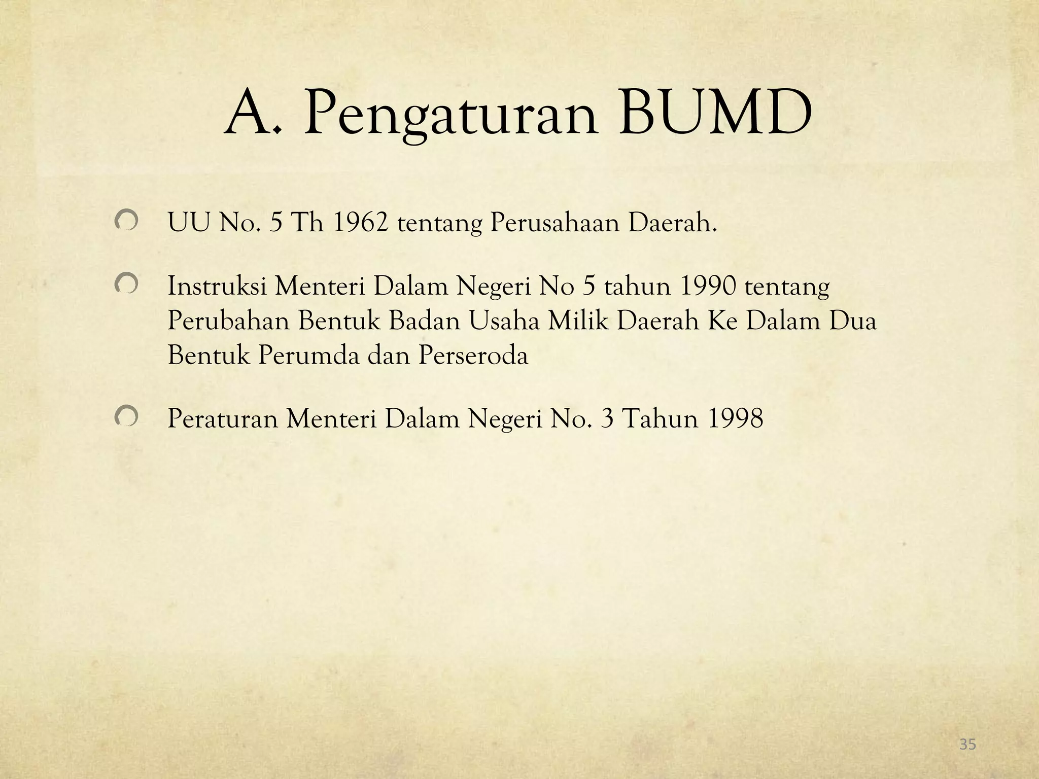 A. Pengaturan BUMD
UU No. 5 Th 1962 tentang Perusahaan Daerah.
Instruksi Menteri Dalam Negeri No 5 tahun 1990 tentang
Perubahan Bentuk Badan Usaha Milik Daerah Ke Dalam Dua
Bentuk Perumda dan Perseroda
Peraturan Menteri Dalam Negeri No. 3 Tahun 1998
35
 