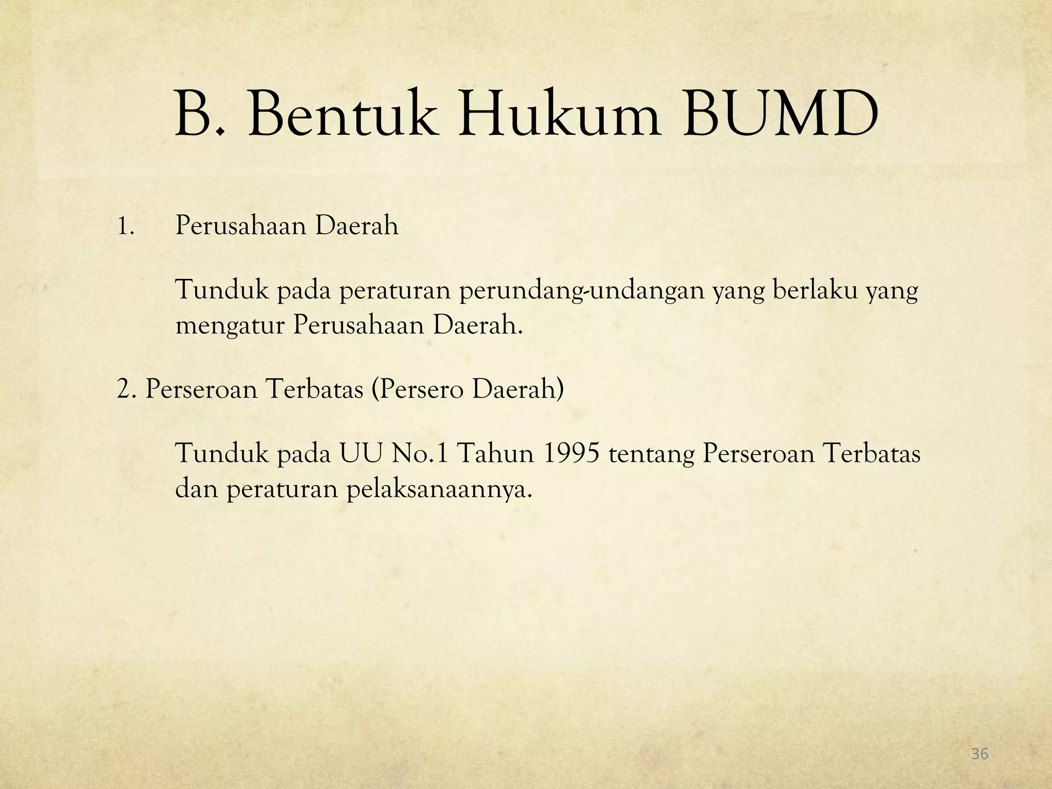 B. Bentuk Hukum BUMD
1. Perusahaan Daerah
Tunduk pada peraturan perundang-undangan yang berlaku yang
mengatur Perusahaan Daerah.
2. Perseroan Terbatas (Persero Daerah)
Tunduk pada UU No.1 Tahun 1995 tentang Perseroan Terbatas
dan peraturan pelaksanaannya.
36
 