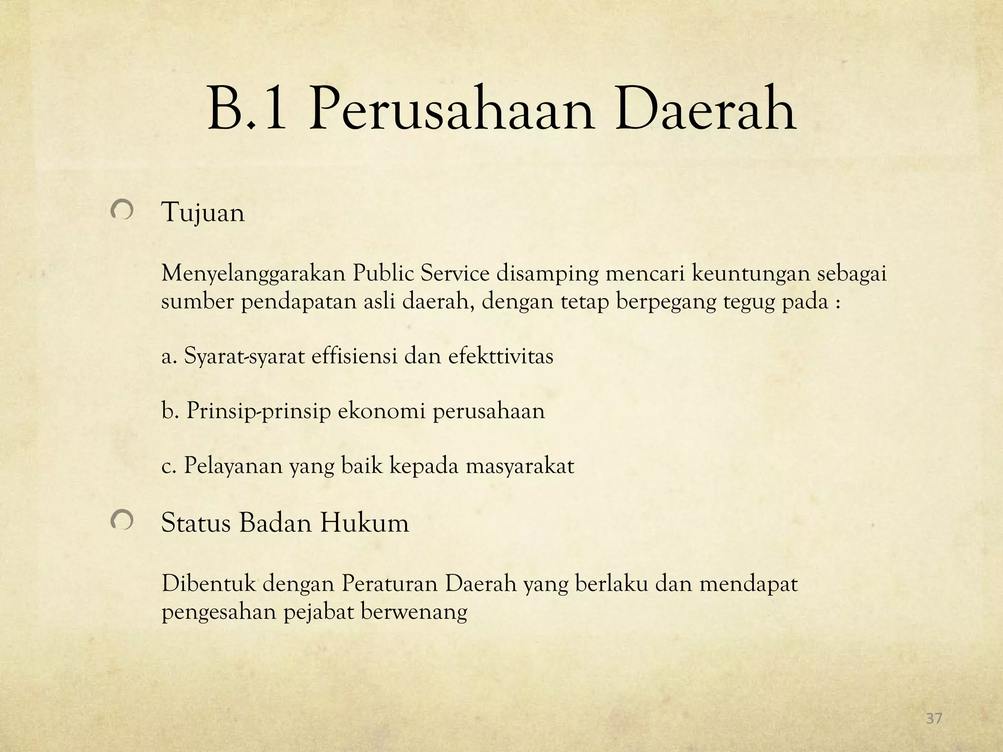 B.1 Perusahaan Daerah
Tujuan
Menyelanggarakan Public Service disamping mencari keuntungan sebagai
sumber pendapatan asli daerah, dengan tetap berpegang tegug pada :
a. Syarat-syarat effisiensi dan efekttivitas
b. Prinsip-prinsip ekonomi perusahaan
c. Pelayanan yang baik kepada masyarakat
Status Badan Hukum
Dibentuk dengan Peraturan Daerah yang berlaku dan mendapat
pengesahan pejabat berwenang
37
 