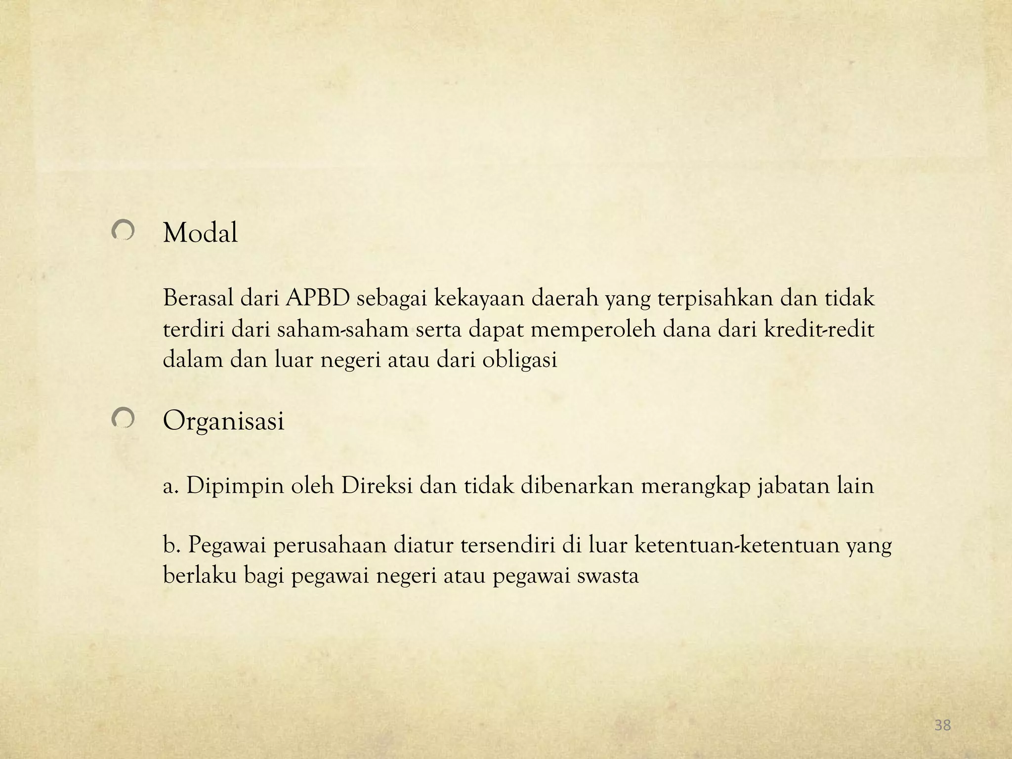 Modal
Berasal dari APBD sebagai kekayaan daerah yang terpisahkan dan tidak
terdiri dari saham-saham serta dapat memperoleh dana dari kredit-redit
dalam dan luar negeri atau dari obligasi
Organisasi
a. Dipimpin oleh Direksi dan tidak dibenarkan merangkap jabatan lain
b. Pegawai perusahaan diatur tersendiri di luar ketentuan-ketentuan yang
berlaku bagi pegawai negeri atau pegawai swasta
38
 