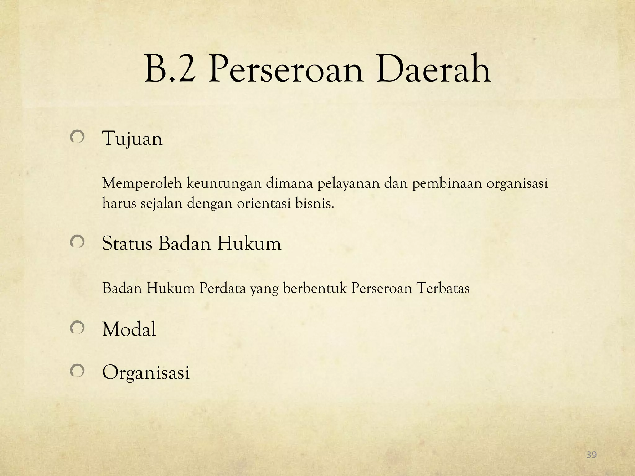 B.2 Perseroan Daerah
Tujuan
Memperoleh keuntungan dimana pelayanan dan pembinaan organisasi
harus sejalan dengan orientasi bisnis.
Status Badan Hukum
Badan Hukum Perdata yang berbentuk Perseroan Terbatas
Modal
Organisasi
39
 