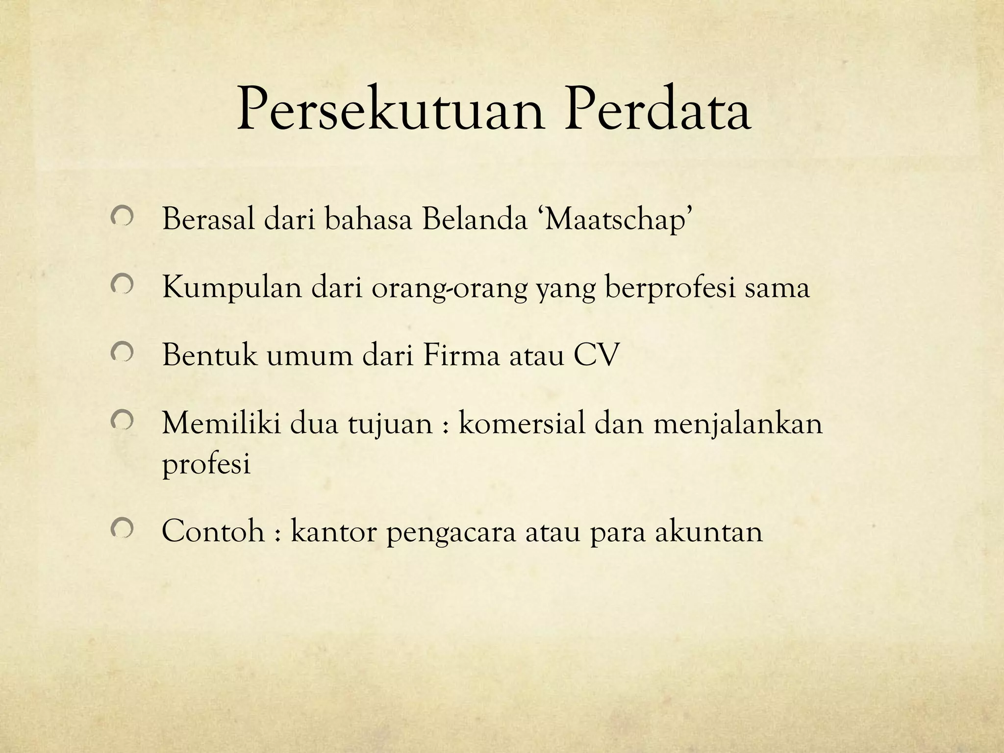 Persekutuan Perdata
Berasal dari bahasa Belanda ‘Maatschap’
Kumpulan dari orang-orang yang berprofesi sama
Bentuk umum dari Firma atau CV
Memiliki dua tujuan : komersial dan menjalankan
profesi
Contoh : kantor pengacara atau para akuntan
 