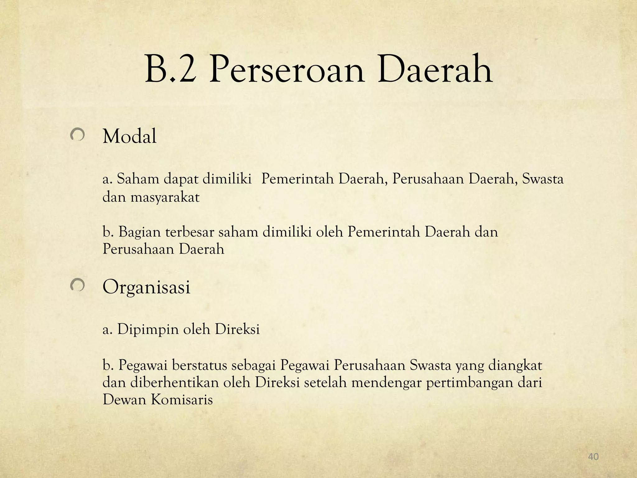 B.2 Perseroan Daerah
Modal
a. Saham dapat dimiliki Pemerintah Daerah, Perusahaan Daerah, Swasta
dan masyarakat
b. Bagian terbesar saham dimiliki oleh Pemerintah Daerah dan
Perusahaan Daerah
Organisasi
a. Dipimpin oleh Direksi
b. Pegawai berstatus sebagai Pegawai Perusahaan Swasta yang diangkat
dan diberhentikan oleh Direksi setelah mendengar pertimbangan dari
Dewan Komisaris
40
 