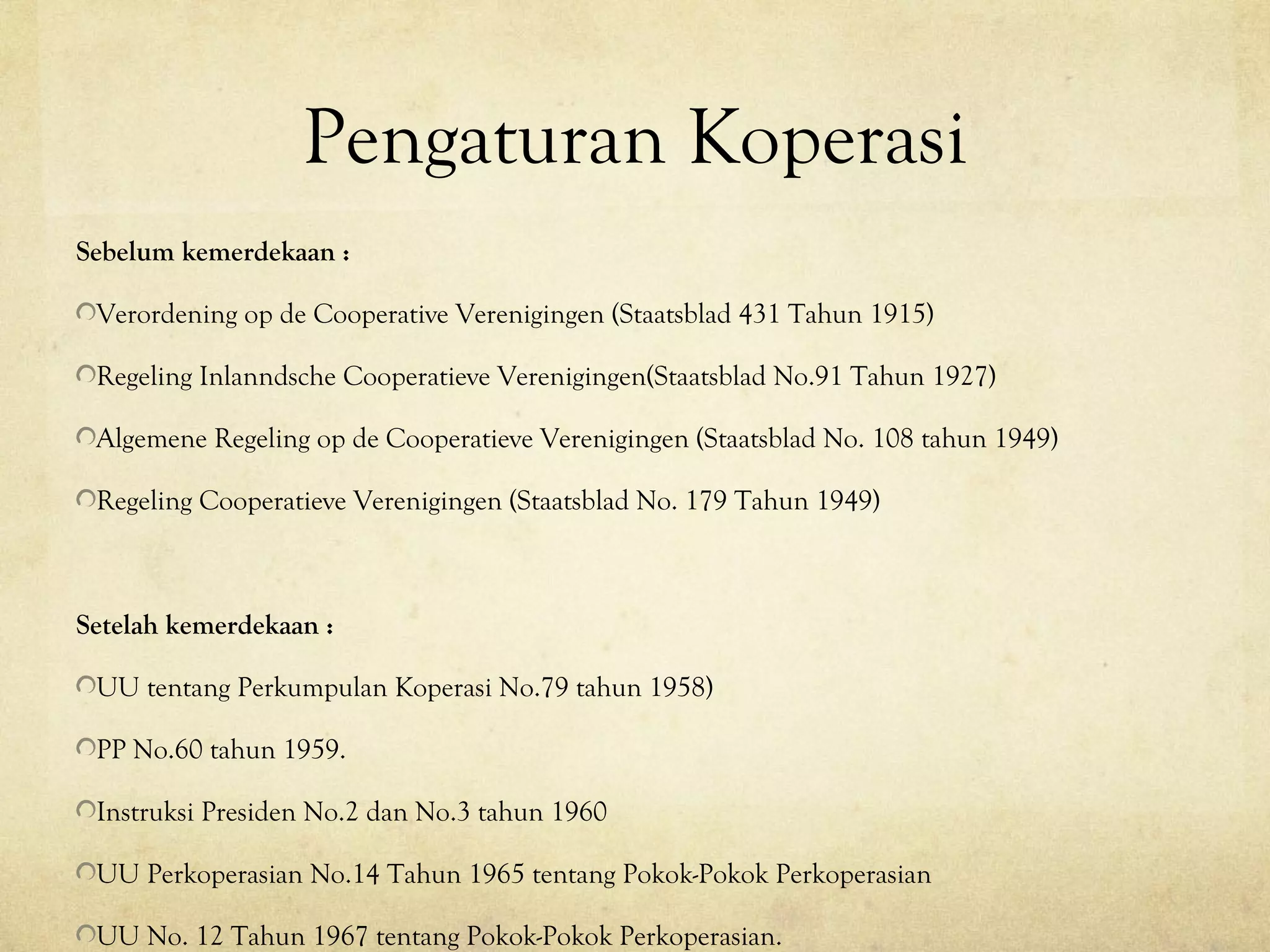Pengaturan Koperasi
Sebelum kemerdekaan :
Verordening op de Cooperative Verenigingen (Staatsblad 431 Tahun 1915)
Regeling Inlanndsche Cooperatieve Verenigingen(Staatsblad No.91 Tahun 1927)
Algemene Regeling op de Cooperatieve Verenigingen (Staatsblad No. 108 tahun 1949)
Regeling Cooperatieve Verenigingen (Staatsblad No. 179 Tahun 1949)
Setelah kemerdekaan :
UU tentang Perkumpulan Koperasi No.79 tahun 1958)
PP No.60 tahun 1959.
Instruksi Presiden No.2 dan No.3 tahun 1960
UU Perkoperasian No.14 Tahun 1965 tentang Pokok-Pokok Perkoperasian
UU No. 12 Tahun 1967 tentang Pokok-Pokok Perkoperasian.
 