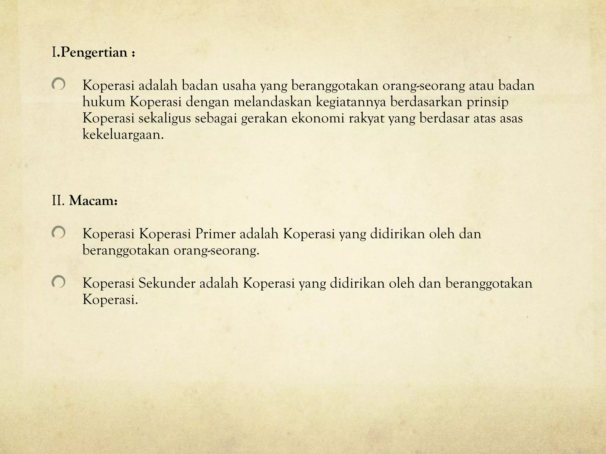 I.Pengertian :
Koperasi adalah badan usaha yang beranggotakan orang-seorang atau badan
hukum Koperasi dengan melandaskan kegiatannya berdasarkan prinsip
Koperasi sekaligus sebagai gerakan ekonomi rakyat yang berdasar atas asas
kekeluargaan.
II. Macam:
Koperasi Koperasi Primer adalah Koperasi yang didirikan oleh dan
beranggotakan orang-seorang.
Koperasi Sekunder adalah Koperasi yang didirikan oleh dan beranggotakan
Koperasi.
 