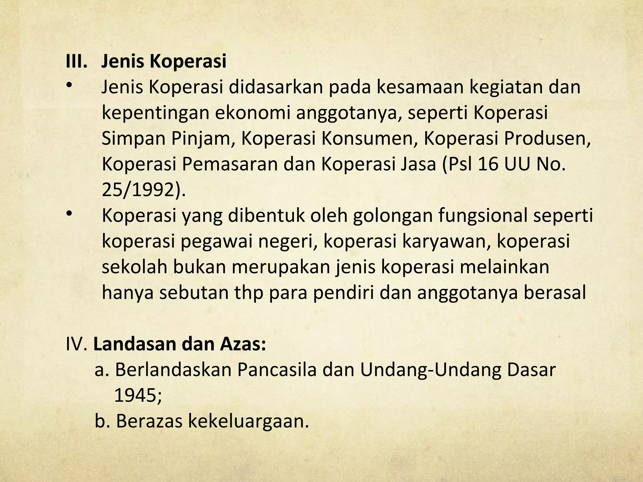 III. Jenis Koperasi
• Jenis Koperasi didasarkan pada kesamaan kegiatan dan
kepentingan ekonomi anggotanya, seperti Koperasi
Simpan Pinjam, Koperasi Konsumen, Koperasi Produsen,
Koperasi Pemasaran dan Koperasi Jasa (Psl 16 UU No.
25/1992).
• Koperasi yang dibentuk oleh golongan fungsional seperti
koperasi pegawai negeri, koperasi karyawan, koperasi
sekolah bukan merupakan jenis koperasi melainkan
hanya sebutan thp para pendiri dan anggotanya berasal
IV. Landasan dan Azas:
a. Berlandaskan Pancasila dan Undang-Undang Dasar
1945;
b. Berazas kekeluargaan.
 