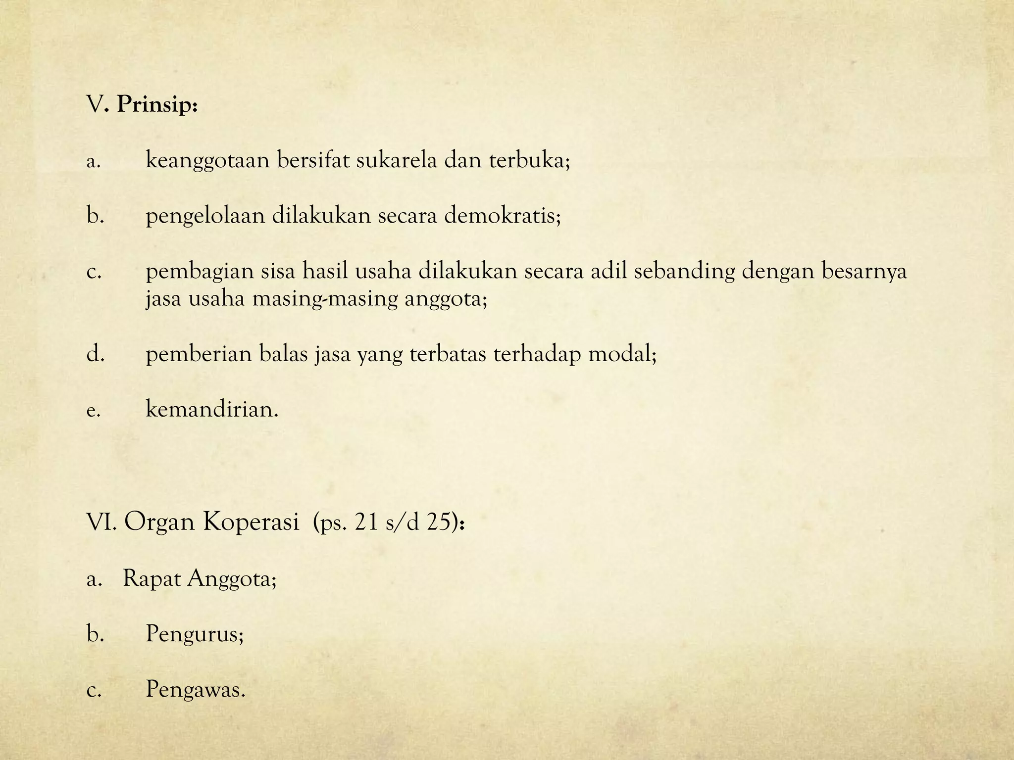 V. Prinsip:
a. keanggotaan bersifat sukarela dan terbuka;
b. pengelolaan dilakukan secara demokratis;
c. pembagian sisa hasil usaha dilakukan secara adil sebanding dengan besarnya
jasa usaha masing-masing anggota;
d. pemberian balas jasa yang terbatas terhadap modal;
e. kemandirian.
VI. Organ Koperasi (ps. 21 s/d 25):
a. Rapat Anggota;
b. Pengurus;
c. Pengawas.
 