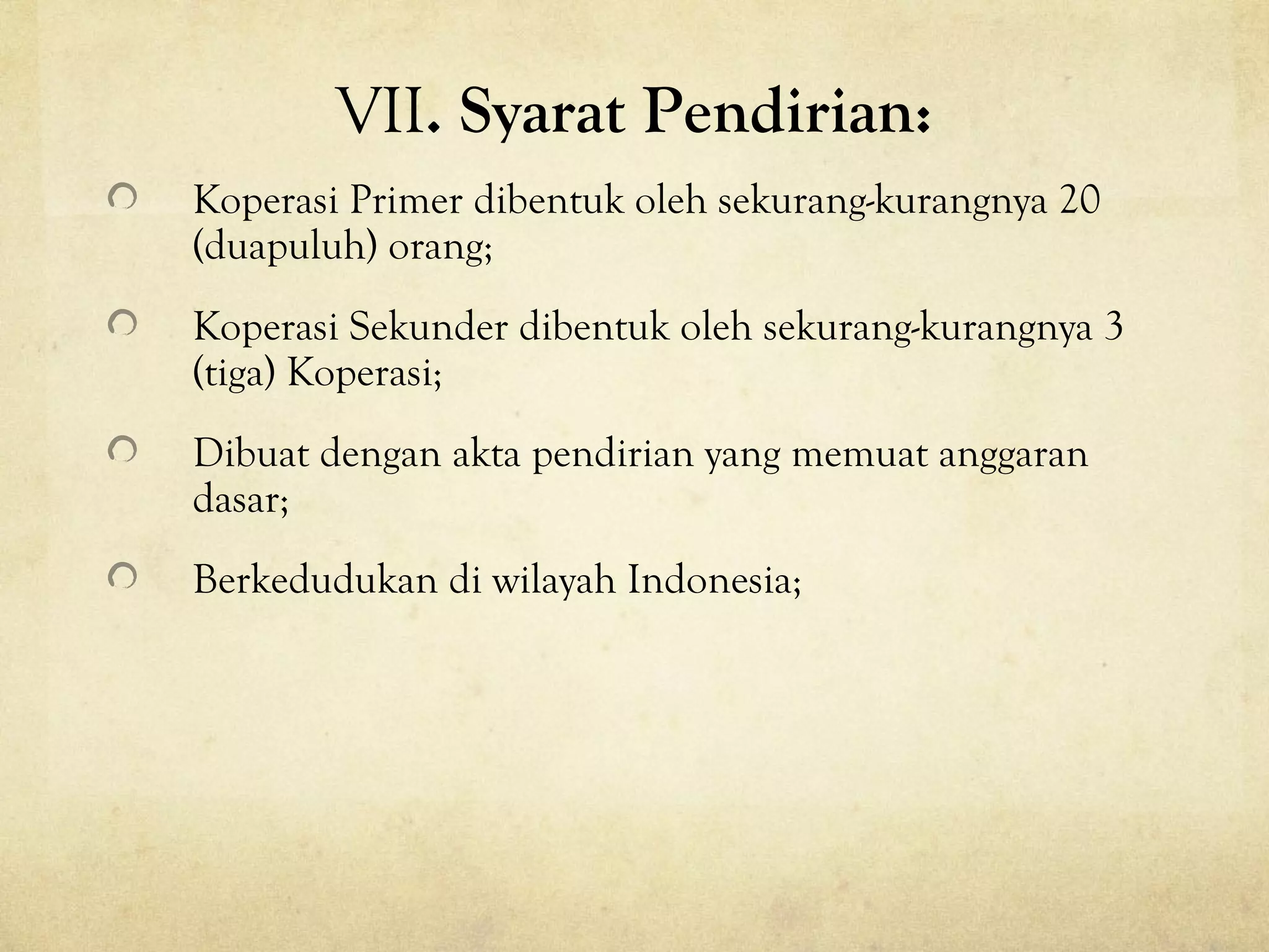 VII. Syarat Pendirian:
Koperasi Primer dibentuk oleh sekurang-kurangnya 20
(duapuluh) orang;
Koperasi Sekunder dibentuk oleh sekurang-kurangnya 3
(tiga) Koperasi;
Dibuat dengan akta pendirian yang memuat anggaran
dasar;
Berkedudukan di wilayah Indonesia;
 