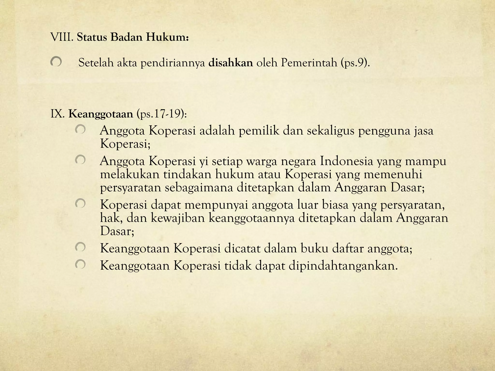 VIII. Status Badan Hukum:
Setelah akta pendiriannya disahkan oleh Pemerintah (ps.9).
IX. Keanggotaan (ps.17-19):
Anggota Koperasi adalah pemilik dan sekaligus pengguna jasa
Koperasi;
Anggota Koperasi yi setiap warga negara Indonesia yang mampu
melakukan tindakan hukum atau Koperasi yang memenuhi
persyaratan sebagaimana ditetapkan dalam Anggaran Dasar;
Koperasi dapat mempunyai anggota luar biasa yang persyaratan,
hak, dan kewajiban keanggotaannya ditetapkan dalam Anggaran
Dasar;
Keanggotaan Koperasi dicatat dalam buku daftar anggota;
Keanggotaan Koperasi tidak dapat dipindahtangankan.
 