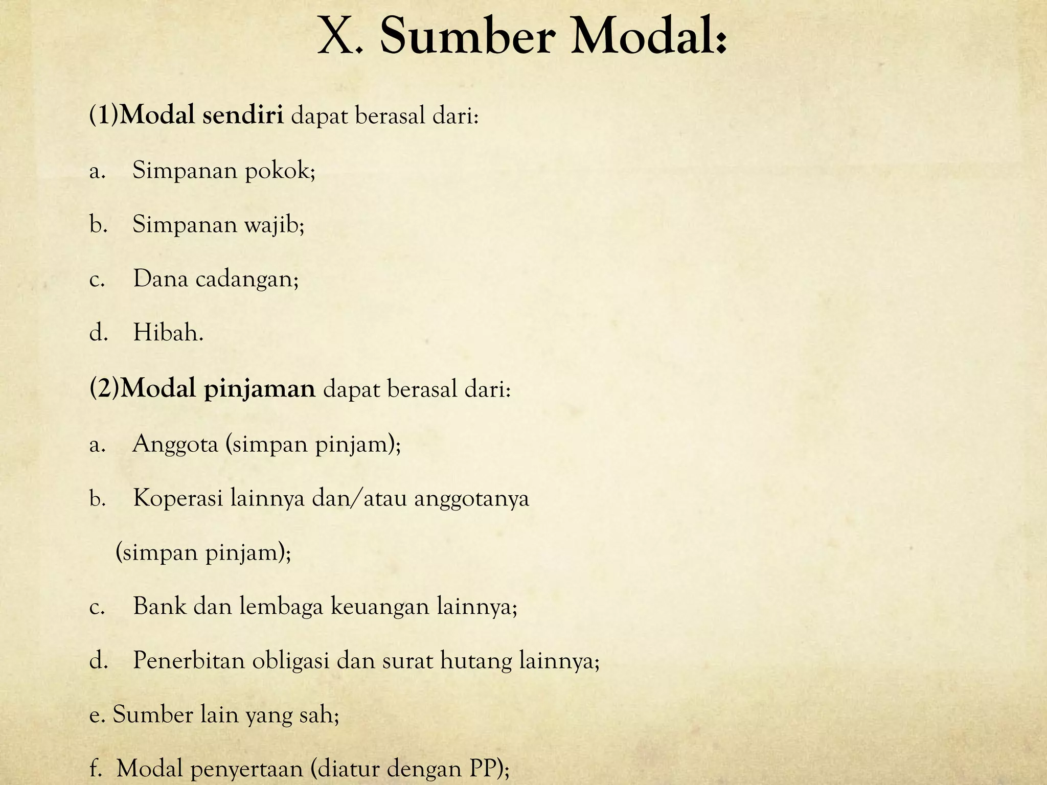 X. Sumber Modal:
(1)Modal sendiri dapat berasal dari:
a. Simpanan pokok;
b. Simpanan wajib;
c. Dana cadangan;
d. Hibah.
(2)Modal pinjaman dapat berasal dari:
a. Anggota (simpan pinjam);
b. Koperasi lainnya dan/atau anggotanya
(simpan pinjam);
c. Bank dan lembaga keuangan lainnya;
d. Penerbitan obligasi dan surat hutang lainnya;
e. Sumber lain yang sah;
f. Modal penyertaan (diatur dengan PP);
 