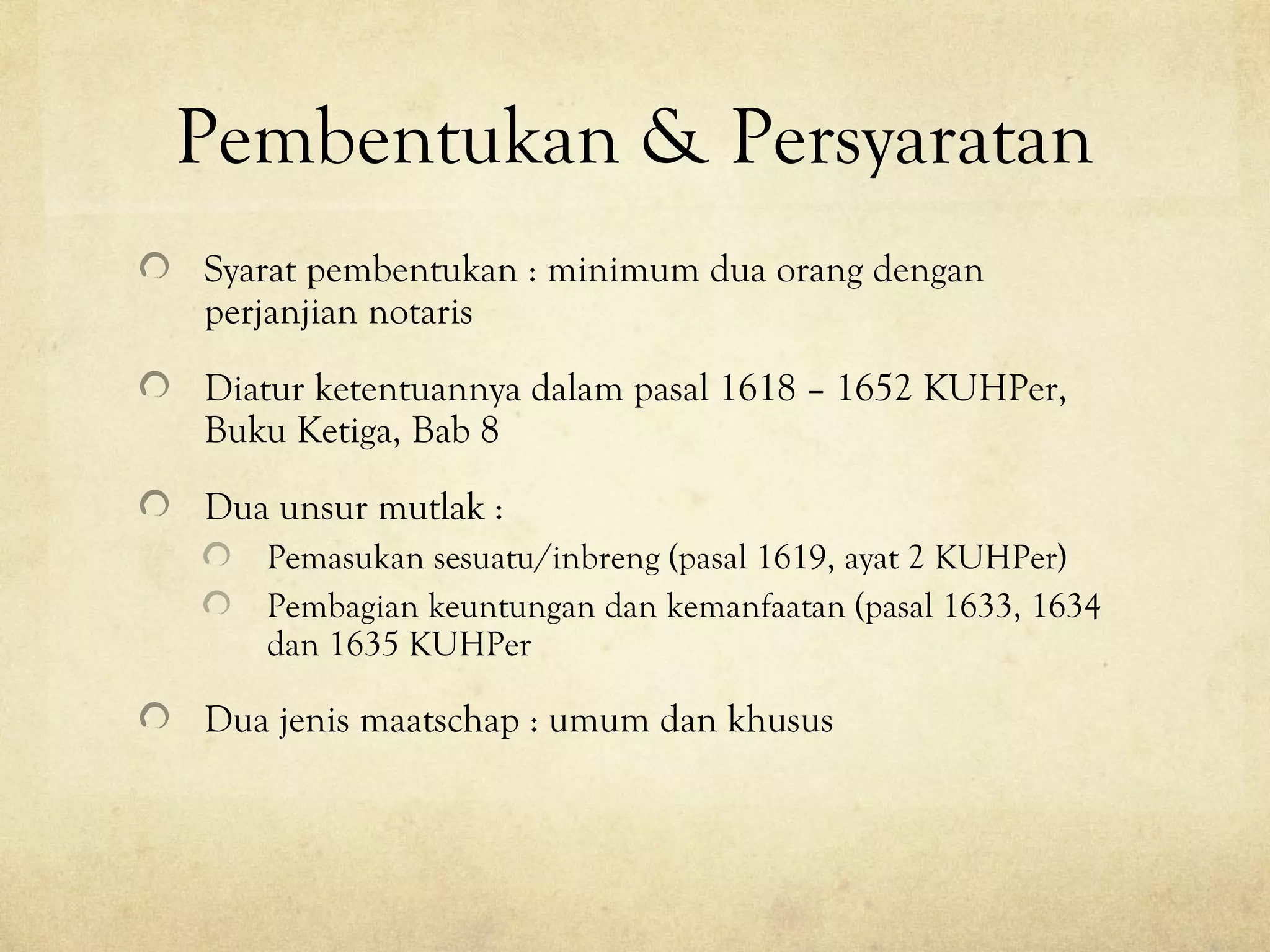 Pembentukan & Persyaratan
Syarat pembentukan : minimum dua orang dengan
perjanjian notaris
Diatur ketentuannya dalam pasal 1618 – 1652 KUHPer,
Buku Ketiga, Bab 8
Dua unsur mutlak :
Pemasukan sesuatu/inbreng (pasal 1619, ayat 2 KUHPer)
Pembagian keuntungan dan kemanfaatan (pasal 1633, 1634
dan 1635 KUHPer
Dua jenis maatschap : umum dan khusus
 