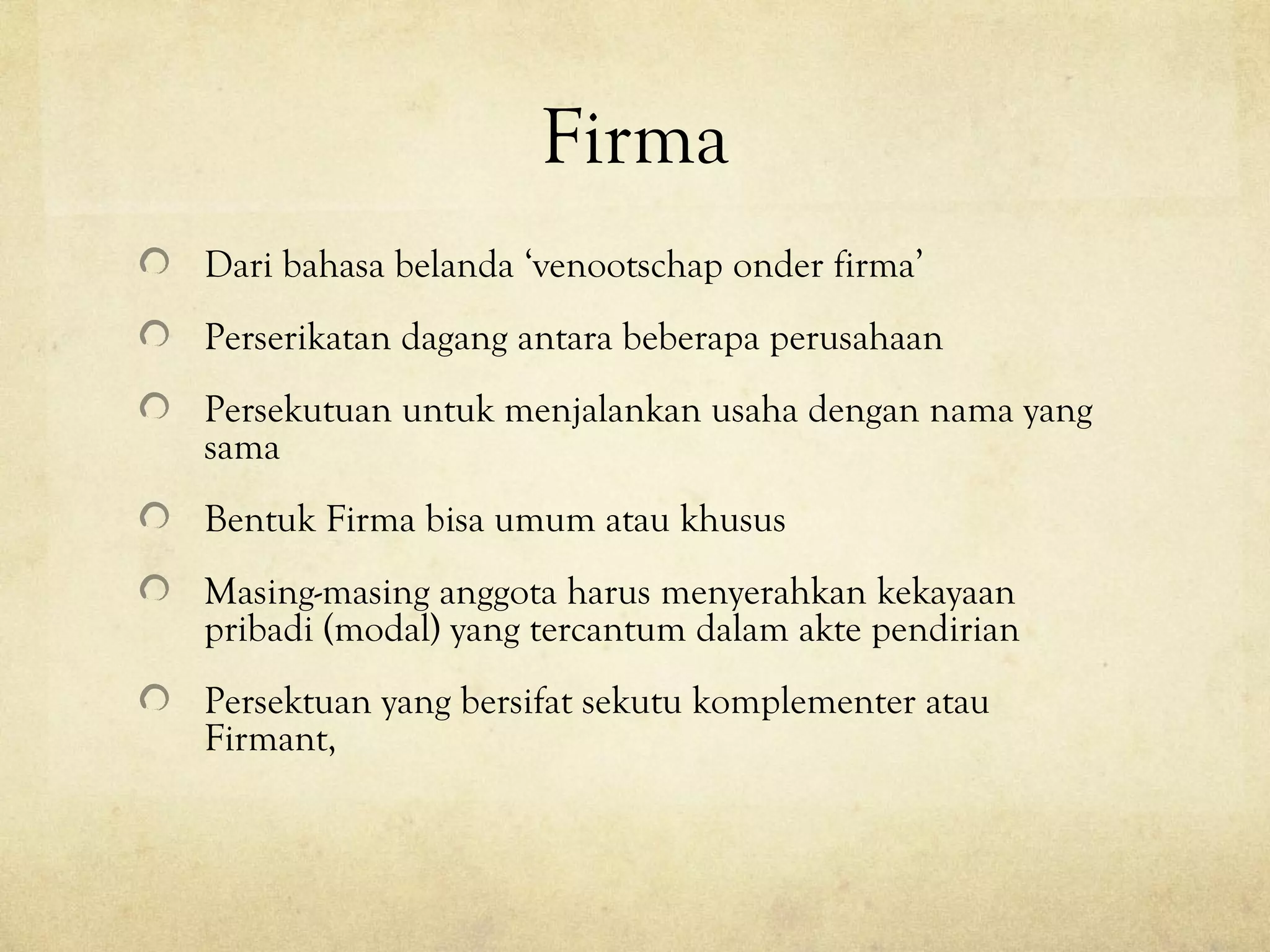 Firma
Dari bahasa belanda ‘venootschap onder firma’
Perserikatan dagang antara beberapa perusahaan
Persekutuan untuk menjalankan usaha dengan nama yang
sama
Bentuk Firma bisa umum atau khusus
Masing-masing anggota harus menyerahkan kekayaan
pribadi (modal) yang tercantum dalam akte pendirian
Persektuan yang bersifat sekutu komplementer atau
Firmant,
 