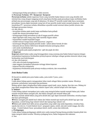 - kelangsungan hidup perusahaan cv tidak menentu
3. Perseroan Terbatas / PT / Korporasi / Korporat
Perseroan terbatas adalah organisasi bisnis yang memiliki badan hukum resmi yang dimiliki oleh
minimal dua orang dengan tanggung jawab yang hanya berlaku pada perusahaan tanpa melibatkan harta
pribadi atau perseorangan yang ada di dalamnya. Di dalam PT pemilik modal tidak harus memimpin
perusahaan, karena dapat menunjuk orang lain di luar pemilik modal untuk menjadi pimpinan. Untuk
mendirikan PT / persoroan terbatas dibutuhkan sejumlah modal minimal dalam jumlah tertentu dan
berbagai persyaratan lainnya.
ciri dan sifat pt :
- kewajiban terbatas pada modal tanpa melibatkan harta pribadi
- modal dan ukuran perusahaan besar
- kelangsungan hidup perusahaan pt ada di tangan pemilik saham
- dapat dipimpin oleh orang yang tidak memiliki bagian saham
- kepemilikan mudah berpindah tangan
- mudah mencari tenaga kerja untuk karyawan / pegawai
- keuntungan dibagikan kepada pemilik modal / saham dalam bentuk dividen
- kekuatan dewan direksi lebih besar daripada kekuatan pemegang saham
- sulit untuk membubarkan pt
- pajak berganda pada pajak penghasilan / pph dan pajak deviden
4. Koperasi
Koperasi adalah badan usaha yang beranggotakan orang seoarang atau badan hukum koperasi dengan
melandaskan kegiatannya berdasarkan prinsip koperasi sekaligus sebagai gerakan ekonomi rakyat yang
berdasarkan asas kekeluargaan
ciri dan sifat koperasi :
- sifat suka rela pada keanggotaannya.
- rapat anggota merupakan kekuasaan tertinggi dalam koperasi
- koperasi bersifat nonkapitalis
- kegiatannya berdasarkan pada prinsip swadaya,swakerta, dan swasembada
Jenis Badan Usaha
Di bawah ini adalah jenis-jenis badan usaha, yaitu terdiri 5 jenis, yaitu :
a. Agraris
Usaha dalam bidang agraris menggunakan lahan tanah sebagai faktor produksi utama. Misalnya
pertanian, perkebunan, peternakan dan perikanan.
Bidang agraris dapat menghasilkan bahan pangan seperti padi, sayur, daging, ikan dan susu. Bidang ini
juga dapat menghasilkan bahan baku industri seperti tebu, cokelat kelapa sawit dan kapas.
b. Industri
Usaha bidang industri merupakan jenis usaha yang mengola bahan mentah menjadi bahan jadi, bahan
mentah menjadi bahan setengah jadi, dan bahan setengah jadi menjadi bahan jadi.
 Bahan mentah adalah bahan yang perlu diolah dulu agar dapat memenuhi kebutuhan, misalnya kapas
dan kayu gelondongan.
Bahan setengah jadi adalah hasil olahan dari bahan mentah tapi masih perlu diolah lagi agar siap
digunakan, contoh benag bagi industri tekstil dan tepung bagi industri roti.
Bahan jadi adalah hasil akhir proses pengolahan yang sudah siap untuk digunakan, misalnya baju,
sepeda dan televisi. Contoh Industri kecil : pengrajin sepatu, mebel, alat-alat rumah tangga, dan tahu
tempe. Contoh Industri besar: perusahaan tekstil, mobil, semen dan elektronik.
c. Perdagangan
Usaha dalam bidang perdagangan adalah jenis usaha menjual barang-barang produksi kepada pihak lain
tanpa mengola bahan tersebut. Misalnya pedagang beras, bahan bangunan dan makanan.
d. Jasa
 