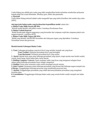 Usaha bidang jasa adalah jenis usaha yang tidak menghasilkan benda melainkan memberikan pelayanan
kepada pihak lain sesuai kebutuhan. Misalnya guru, dokter dan paramedis.
e. Ekstratif
Usaha dalam bidang ekstratif adalah usaha mengambil apa yang telah di hasilkan oleh sumber daya alam
[SDA]
ada juga jenis badan usaha yang berdasarkan kepemilikan modal, antara lain :
a. Badan Usaha Milik Swasta (BUMS)
Seluruh modal dimiliki oleh pihak swasta. Contohnya Persekutuan firma
b. Badan Usahah Koperasi
Modal berada pada anggota-anggotanya yang bersumber dari simpanan wajib dan simpanan pokok setia
anggota koperasi, contohnya KUD
c. Badan Usaha Milik Negara (BUMN)
Modal yang dimiliki oleh BUMN bersumber dari kekayaan negara yang dipisahkan. Contohnya
Perusahaan umum dan perseroan
Bentuk-bentuk Gabungan Badan Usaha
1. Trust: Gabungan perusahaan yang kecil-kecil yang melebur menjadi satu yang besar
· Trust Vertikal: Peleburan perusahaan kecil yang bertingkat
· Trust Horizontal: Peleburan perusahaan kecil yang sejenis
2. Kartel: Bentuk kerja sama antar beberapa perusahaan yang sejenis, tetapi mereka masi berdiri sendiri.
contoh, kartel harga, kartel bahan baku, kartel daerah
3. Holding Company/ Concern: Suatu maskapai induk yang besar yang menguasai sebagian besar
saham-saham beberapa perusahaan besar sebagai saingannya
4. Sindikat: Kerja sama sementara waktu untuk menangani proyek tertentu
5. Joint Venture: Kerjasama antara beberapa perusahaan yang berasal dari beberapa negara menjadi satu
6.Merger: Penggabungan beberapa perseroan yang membentuk perseroan baru
7. Akuisisi: Penggabungan perusahaan yang sudah ada/menyelamatkan perusahaan yang mengalami
kesulitan dana
8. Consolidation: Penggabungan beberapa badan usaha yang semula berdiri sendiri menjadi satu badan
usaha
 