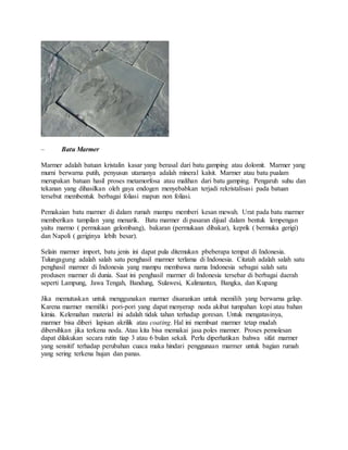 – Batu Marmer
Marmer adalah batuan kristalin kasar yang berasal dari batu gamping atau dolomit. Marmer yang
murni berwarna putih, penyusun utamanya adalah mineral kalsit. Marmer atau batu pualam
merupakan batuan hasil proses metamorfosa atau malihan dari batu gamping. Pengaruh suhu dan
tekanan yang dihasilkan oleh gaya endogen menyebabkan terjadi rekristalisasi pada batuan
tersebut membentuk berbagai foliasi mapun non foliasi.
Pemakaian batu marmer di dalam rumah mampu memberi kesan mewah. Urat pada batu marmer
memberikan tampilan yang menarik. Batu marmer di pasaran dijual dalam bentuk lempengan
yaitu marmo ( permukaan gelombang), bakaran (permukaan dibakar), keprik ( bermuka gerigi)
dan Napoli ( geriginya lebih besar).
Selain marmer import, batu jenis ini dapat pula ditemukan pbeberapa tempat di Indonesia.
Tulungagung adalah salah satu penghasil marmer terlama di Indonesia. Citatah adalah salah satu
penghasil marmer di Indonesia yang mampu membawa nama Indonesia sebagai salah satu
produsen marmer di dunia. Saat ini penghasil marmer di Indonesia tersebar di berbagai daerah
seperti Lampung, Jawa Tengah, Bandung, Sulawesi, Kalimantan, Bangka, dan Kupang
Jika memutuskan untuk menggunakan marmer disarankan untuk memilih yang berwarna gelap.
Karena marmer memiliki pori-pori yang dapat menyerap noda akibat tumpahan kopi atau bahan
kimia. Kelemahan material ini adalah tidak tahan terhadap goresan. Untuk mengatasinya,
marmer bisa diberi lapisan akrilik atau coating. Hal ini membuat marmer tetap mudah
dibersihkan jika terkena noda. Atau kita bisa memakai jasa poles marmer. Proses pemolesan
dapat dilakukan secara rutin tiap 3 atau 6 bulan sekali. Perlu diperhatikan bahwa sifat marmer
yang sensitif terhadap perubahan cuaca maka hindari penggunaan marmer untuk bagian rumah
yang sering terkena hujan dan panas.
 